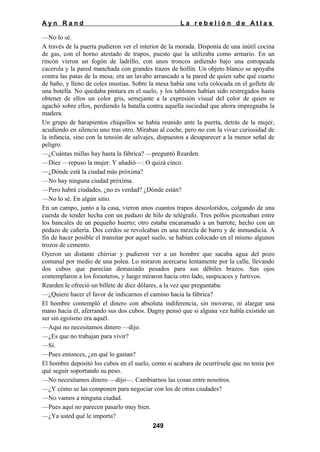 Ayn Rand

La rebelión de Atlas

—No lo sé.
A través de la puerta pudieron ver el interior de la morada. Disponía de una inútil cocina
de gas, con el horno atestado de trapos, puesto que la utilizaba como armario. En un
rincón vieron un fogón de ladrillo, con unos troncos ardiendo bajo una estropeada
cacerola y la pared manchada con grandes trazos de hollín. Un objeto blanco se apoyaba
contra las patas de la mesa; era un lavabo arrancado a la pared de quien sabe qué cuarto
de baño, y lleno de coles mustias. Sobre la mesa había una vela colocada en el gollete de
una botella. No quedaba pintura en el suelo, y los tablones habían sido restregados hasta
obtener de ellos un color gris, semejante a la expresión visual del color de quien se
agachó sobre ellos, perdiendo la batalla contra aquella suciedad que ahora impregnaba la
madera.
Un grupo de harapientos chiquillos se había reunido ante la puerta, detrás de la mujer,
acudiendo en silencio uno tras otro. Miraban al coche, pero no con la vivaz curiosidad de
la infancia, sino con la tensión de salvajes, dispuestos a desaparecer a la menor señal de
peligro.
—¿Cuántas millas hay hasta la fábrica? —preguntó Rearden.
—Diez —repuso la mujer. Y añadió—: O quizá cinco.
—¿Dónde está la ciudad más próxima?
—No hay ninguna ciudad próxima.
—Pero habrá ciudades, ¿no es verdad? ¿Dónde están?
—No lo sé. En algún sitio.
En un campo, junto a la casa, vieron unos cuantos trapos descoloridos, colgando de una
cuerda de tender hecha con un pedazo de hilo de telégrafo. Tres pollos picoteaban entre
los bancales de un pequeño huerto; otro estaba encaramado a un barrote, hecho con un
pedazo de cañería. Dos cerdos se revolcaban en una mezcla de barro y de inmundicia. A
fin de hacer posible el transitar por aquel suelo, se habían colocado en el mismo algunos
trozos de cemento.
Oyeron un distante chirriar y pudieron ver a un hombre que sacaba agua del pozo
comunal por medio de una polea. Lo miraron acercarse lentamente por la calle, llevando
dos cubos que parecían demasiado pesados para sus débiles brazos. Sus ojos
contemplaron a los forasteros, y luego miraron hacia otro lado, suspicaces y furtivos.
Rearden le ofreció un billete de diez dólares, a la vez que preguntaba:
—¿Quiere hacer el favor de indicarnos el camino hacia la fábrica?
El hombre contempló el dinero con absoluta indiferencia, sin moverse, ni alargar una
mano hacia él, aferrando sus dos cubos. Dagny pensó que si alguna vez habla existido un
ser sin egoísmo era aquél.
—Aquí no necesitamos dinero —dijo.
—¿Es que no trabajan para vivir?
—Sí.
—Pues entonces, ¿en qué lo gastan?
El hombre depositó los cubos en el suelo, como si acabara de ocurrírsele que no tenía por
qué seguir soportando su peso.
—No necesitamos dinero —dijo—. Cambiarnos las cosas entre nosotros.
—¿Y cómo se las componen para negociar con los de otras ciudades?
—No vamos a ninguna ciudad.
—Pues aquí no parecen pasarlo muy bien.
—¿Ya usted qué le importa?
249

 