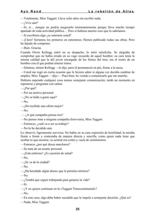 Ayn Rand

La rebelión de Atlas

—Totalmente, Miss Taggart. Lleva ocho años sin escribir nada.
—¿Vive aún?
—Sí, sí… aunque no podría asegurarlo terminantemente porque lleva mucho tiempo
apartado de toda actividad pública… Pero si hubiera muerto creo que lo sabríamos.
—Si escribiera algo ¿se enteraría usted?
—¡Claro! Seríamos los primeros en enterarnos. Hemos publicado todas sus obras. Pero
ha dejado de componer.
—Bien. Gracias.
Cuando Owen Kellogg entró en su despacho, lo miró satisfecha. Se alegraba de
comprobar que no había errado en su vago recuerdo de aquel hombre; su cara tenía la
misma calidad que la del joven encargado de los frenos del tren; era el rostro de un
hombre con el que podían tenerse tratos.
—Siéntese, míster Kellogg —le dijo, pero él permaneció en pie, frente a la mesa.
—Usted me rogó en cierta ocasión que le hiciera saber si alguna vez decidía cambiar de
empleo, Miss Taggart —dijo—. Pues bien; he venido a comunicarle que me marcho.
Hubiera esperado cualquier cosa menos semejante comunicación; tardó un momento en
reponerse y preguntar con calma:
—¿Por qué?
—Por un motivo personal.
—¿No se halla a gusto aquí?
—No.
—¿Ha recibido una oferta mejor?
—No.
. —¿A qué compañía piensa irse?
—No pienso irme a ninguna compañía ferroviaria, Miss Taggart.
—Entonces, ¿cuál va a ser su trabajo?
—No lo he decidido aún.
Lo observó, ligeramente nerviosa. No había en su cara expresión de hostilidad; la miraba
frente a frente y contestaba de manera directa y sencilla, como quien nada tiene que
ocultar ni que mostrar; su actitud era cortés y vacía de sentimientos.
—Entonces ¿por qué desea marcharse?
—Se trata de un asunto personal.
—¿Está enfermo? ¿Es cuestión de salud?
—No.
—¿Se va de la ciudad?
—No.
—¿Ha heredado algún dinero que le permita retirarse?
—No.
—¿Tendrá que seguir trabajando para ganarse la vida?
—Sí.
—¿Y no quiere continuar en la «Taggart Transcontinental»?
—No.
—En este caso, algo debe haber sucedido que le impela a semejante decisión. ¿Qué es?
—Nada, Miss Taggart.
25

 