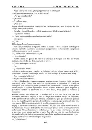Ayn Rand

La rebelión de Atlas

—Nada. Simple curiosidad. ¿Por qué permanecen en este lugar?
—Mi padre tenía una tienda. Pero la fábrica cerró.
—¿Por qué no se han ido?
—¿Adonde?
—A cualquier sitio.
—¿Para qué?
Dagny miraba los dos cubos; estaban hechos con latas vacías y asas de cuerda. En otro
tiempo contuvieron petróleo.
—Escuche —insistió Rearden—. ¿Podría decirnos por dónde se va a la fábrica?
—Hay muchos caminos.
—¿Existe alguno por el que pueda circular un coche?
—Creo que sí.
—¿Cuál?
El hombre reflexionó unos momentos.
—Pues verá; si tuercen a la izquierda junto a la escuela —dijo —y siguen hasta llegar a
un roble inclinado, encontrarán una carretera que permanece en buen estado, siempre que
no llueva durante un par de semanas.
—¿Cuándo llovió últimamente? —Ayer.
—¿No existe otra?
—Pueden cruzar los pastos de Hanson y atravesar el bosque. Allí hay una buena
carretera, muy sólida, que desciende hasta el arroyo.
—¿Existe puente para cruzarlo?
—No.
—¿Cuáles son las demás?
—Si lo que quiere es pasar con el coche, habrá de ir al otro lado de las tierras de Miller.
Aquélla está asfaltada y es la mejor; vuelva a la derecha luego de alcanzar la escuela y…
—Pero ¿conduce a la fábrica?
—No; no conduce a la fábrica.
—Bien —dijo Rearden—, ya encontraremos nosotros mismos el camino. Había puesto en
marcha el coche, cuando una piedra se estrelló contra el parabrisas. El cristal era
irrompible, pero una red de grietas quedó marcada en el mismo. Vieron a un harapiento
muchacho que se ocultaba rápidamente en una esquina, profiriendo gritos de placer, y
escucharon también la penetrante risa de otros niños, desde detrás de ventanas y
resquicios.
Rearden contuvo una interjección. El hombre miró al otro lado de la calle, con aire
indiferente, frunciendo un poco el ceño. La mujer miró también aunque sin reaccionar.
Había permanecido en silencio, sin interés y sin propósito, igual que una mezcla química
o que una placa fotográfica que absorbieran formas visuales porque estaban allí para ello,
pero incapaz d$ formarse una opinión de los objetos que contemplaba.
Dagny la observaba desde hacía unos minutos. No creía que aquel cuerpo informe e
hinchado fuera producto de la edad o del descuido; le pareció como si la mujer estuviera
embarazada. Mirándola con mayor cuidado, pudo ver que su pelo color tierra no era gris,
y que muy pocas arrugas cubrían su cara. Tan sólo los ojos sin vida, los hombros
encorvados y los movimientos renqueantes le conferían aquel aspecto de completa vejez.
Dagny sacó la cabeza del vehículo para preguntarle:
—¿Qué edad tiene?
250

 