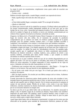 Ayn Rand

La rebelión de Atlas

La mujer la miró sin resentimiento, simplemente como quien acaba de escuchar una
pregunta inútil.
—Treinta y siete —contestó.
Habían recorrido algún trecho, cuando Dagny comentó con expresión de terror:
—Hank, aquella mujer sólo tenía dos años más que yo.
—Sí.
—¿Cómo habrá podido llegar a semejante estado? Él se encogió de hombros.
—¿Quién es John Galt?
Lo último que vieron al salir de la ciudad fue un anuncio. El dibujo todavía perceptible en
los jirones semiarrancados estaba impregnado también de un tono gris, que en otro
tiempo fue un vivaz, color. Anunciaba una máquina lavadora. En un campo distante, más
allá de la ciudad, la figura de un hombre se movía con lentitud, contorsionada por un
esfuerzo físico superior al normal en un humano; arrastraba un arado.
Llegaron a la fábrica de la «Twentieth Century Motor Company» al cabo de dos horas y
luego de recorrer sólo dos millas. En el momento de ascender la pendiente
comprendieron que su esfuerzo era inútil. Un mohoso candado colgaba de la puerta
principal, pero las grandes ventanas estaban rotas y el lugar resultaba accesible a
cualquiera; a las marmotas, a los conejos y a las hojas secas que entraban a montones.
La fábrica llevaba mucho tiempo en semejante estado. Las grandes máquinas habían sido
trasladadas a algún otro lugar, y los limpios agujeros de sus bases aún eran visibles en el.
suelo de cemento. Lo demás fue pasto de, merodeadores diversos. No quedaba nada,
excepto aquello que el vagabundo más mísero no había considerado aprovechable.
Montones de chatarra retorcida y oxidada, maderos, yeso, pedazos de cristal y una
escalera metálica, construida para durar mucho tiempo, y que cumplía su misión
elevándose en esbeltas espirales hasta el techo.
Se detuvieron en el gran vestíbulo, donde un rayo de luz entraba diagonalmente por un
agujero del techo. Los ecos de sus pasos se elevaban, para morir en la distancia, entre
hileras de vacíos aposentos. Un pájaro emprendió el vuelo surgiendo de las vigas de
acero, y batiendo con fuerza las alas, hasta perderse en el cielo.
—Tendríamos que examinar todo esto concienzudamente —dijo Dagny—. Tú sigue los
talleres y yo los anexos. Hay que hacerlo lo más rápidamente posible.
—No me gusta verte andar sola por este lugar. No sé hasta qué punto estos suelos y
escaleras son seguros.
—]Oh! No digas tonterías. Sé circular por una fábrica aunque esté en ruinas. Acabemos
pronto. Quiero salir de aquí.
Cuando atravesaba los silenciosos patios donde puentes de acero aún cruzaban el aire,
trazando líneas de geométrica perfección ante el cielo, su único deseo consistió en no ver
nada de todo aquello; pero se obligó a hacerlo. Era lo mismo que practicar la autopsia al
cuerpo de una persona amada. Miraba de un lado a otro, como si sus ojos fueran
reflectores, mientras mantenía los dientes fuertemente apretados. Caminaba con rapidez
por no ser necesario detenerse en ningún sitio.
Se detuvo por fin en lo que debió haber sido un laboratorio. Un alambre enroscado la
obligó a ello. El alambre surgía de un montón de chatarra. Nunca había visto alambres
dispuestos de aquel modo. Sin embargo, aquél le pareció familiar, como si trajera a su
memoria algún recuerdo muy débil y distante. Alargó la mano hacia él, pero no pudo
moverlo; estaba sujeto a algún objeto enterrado.
Aquel lugar debió haber sido un laboratorio experimental, a juzgar por los restos que aún
observaba en las paredes: gran cantidad de instrumentos eléctricos, pedazos de cable,
251

 