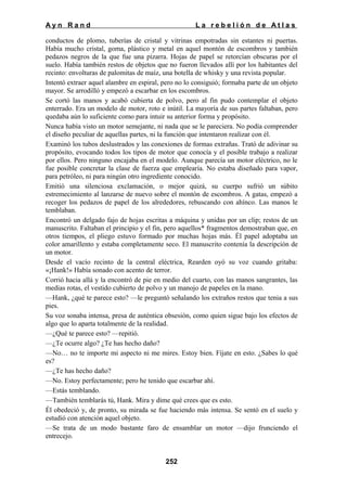 Ayn Rand

La rebelión de Atlas

conductos de plomo, tuberías de cristal y vitrinas empotradas sin estantes ni puertas.
Había mucho cristal, goma, plástico y metal en aquel montón de escombros y también
pedazos negros de la que fue una pizarra. Hojas de papel se retorcían obscuras por el
suelo. Había también restos de objetos que no fueron llevados allí por los habitantes del
recinto: envolturas de palomitas de maíz, una botella de whisky y una revista popular.
Intentó extraer aquel alambre en espiral, pero no lo consiguió; formaba parte de un objeto
mayor. Se arrodilló y empezó a escarbar en los escombros.
Se cortó las manos y acabó cubierta de polvo, pero al fin pudo contemplar el objeto
enterrado. Era un modelo de motor, roto e inútil. La mayoría de sus partes faltaban, pero
quedaba aún lo suficiente como para intuir su anterior forma y propósito.
Nunca había visto un motor semejante, ni nada que se le pareciera. No podía comprender
el diseño peculiar de aquellas partes, ni la función que intentaron realizar con él.
Examinó los tubos deslustrados y las conexiones de formas extrañas. Trató de adivinar su
propósito, evocando todos los tipos de motor que conocía y el posible trabajo a realizar
por ellos. Pero ninguno encajaba en el modelo. Aunque parecía un motor eléctrico, no le
fue posible concretar la clase de fuerza que emplearía. No estaba diseñado para vapor,
para petróleo, ni para ningún otro ingrediente conocido.
Emitió una silenciosa exclamación, o mejor quizá, su cuerpo sufrió un súbito
estremecimiento al lanzarse de nuevo sobre el montón de escombros. A gatas, empezó a
recoger los pedazos de papel de los alrededores, rebuscando con ahínco. Las manos le
temblaban.
Encontró un delgado fajo de hojas escritas a máquina y unidas por un clip; restos de un
manuscrito. Faltaban el principio y el fin, pero aquellos* fragmentos demostraban que, en
otros tiempos, el pliego estuvo formado por muchas hojas más. Él papel adoptaba un
color amarillento y estaba completamente seco. El manuscrito contenía la descripción de
un motor.
Desde el vacío recinto de la central eléctrica, Rearden oyó su voz cuando gritaba:
«¡Hank!» Había sonado con acento de terror.
Corrió hacia allá y la encontró de pie en medio del cuarto, con las manos sangrantes, las
medias rotas, el vestido cubierto de polvo y un manojo de papeles en la mano.
—Hank, ¿qué te parece esto? —le preguntó señalando los extraños restos que tenia a sus
pies.
Su voz sonaba intensa, presa de auténtica obsesión, como quien sigue bajo los efectos de
algo que lo aparta totalmente de la realidad.
—¿Qué te parece esto? —repitió.
—¿Te ocurre algo? ¿Te has hecho daño?
—No… no te importe mi aspecto ni me mires. Estoy bien. Fíjate en esto. ¿Sabes lo qué
es?
—¿Te has hecho daño?
—No. Estoy perfectamente; pero he tenido que escarbar ahí.
—Estás temblando.
—También temblarás tú, Hank. Mira y dime qué crees que es esto.
Él obedeció y, de pronto, su mirada se fue haciendo más intensa. Se sentó en el suelo y
estudió con atención aquel objeto.
—Se trata de un modo bastante faro de ensamblar un motor —dijo frunciendo el
entrecejo.

252

 