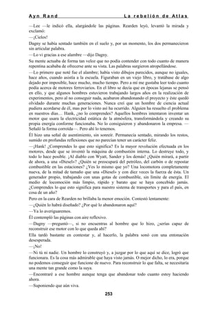 Ayn Rand

La rebelión de Atlas

—Lee —le indicó ella, alargándole las páginas. Rearden leyó, levantó la mirada y
exclamó:
—¡Cielos!
Dagny se había sentado también en el suelo y, por un momento, los dos permanecieron
sin articular palabra.
—Lo vi gracias a ese alambre —dijo Dagny.
Su mente actuaba de forma tan veloz que no podía contender con todo cuanto de manera
repentina acababa de ofrecerse ante su vista. Las palabras surgieron atropellándose.
—Lo primero que noté fue el alambre; había visto dibujos parecidos, aunque no iguales,
hace años, cuando asistía a la escuela. Figuraban en un viejo libro, y tratábase de algo
dejado por imposible, hace mucho, mucho tiempo. Pero a mí me gustaba leer todo cuanto
podía acerca de motores ferroviarios. En el libro se decía que en épocas lejanas se pensó
en ello, y que algunos hombres estuvieron trabajando largos años en la realización de
experimentos, pero al no conseguir nada, acabaron abandonando el proyecto y éste quedó
olvidado durante muchas generaciones. Nunca creí que un hombre de ciencia actual
pudiera acordarse de él, mas por lo visto así ha ocurrido. Alguien ha resuelto el problema
en nuestros días… Hank, ¿no lo comprendes? Aquellos hombres intentaron inventar un
motor que usara la electricidad estática de la atmósfera, transformándola y creando su
propia energía conforme funcionaba. No lo consiguieron y abandonaron la empresa. —
Señaló la forma corroída—. Pero ahí lo tenemos.
Él hizo una señal de asentimiento, sin sonreír. Permanecía sentado, mirando los restos,
sumido en profundas reflexiones que no parecían tener un carácter feliz.
—¡Hank! ¿Comprendes lo que esto significa? Es la mayor revolución efectuada en los
motores, desde que se inventó la máquina de combustión interna. Lo destruye todo, y
todo lo hace posible. ¡Al diablo con Wyatt, Sander y los demás! ¿Quién mirará, a partir
de ahora, a una «Diesel»? ¿Quién se preocupará del petróleo, del carbón o de repostar
combustible en las estaciones? ¿Ves lo mismo que yo? Una locomotora completamente
nueva, de la mitad de tamaño que una «Diesel» y con diez veces la fuerza de ésta. Un
generador propio, trabajando con unas gotas de combustible, sin límite de energía. El
medio de locomoción más limpio, rápido y barato que se haya concebido jamás.
¿Comprendes lo que esto significa para nuestro sistema de transportes y para el país, en
cosa de un año?
Pero en la cara de Rearden no brillaba la menor emoción. Contestó lentamente:
—¿Quién lo habrá diseñado? ¿Por qué lo abandonaron aquí?
—Ya lo averiguaremos.
Él contempló las páginas con aire reflexivo.
—Dagny —preguntó—, si no encuentras al hombre que lo hizo, ¿serías capaz de
reconstruir ese motor con lo que queda ahí?
Ella tardó bastante en contestar y, al hacerlo, la palabra sonó con una entonación
desesperada.
—¡No!
—Ni tú ni nadie. Un hombre lo construyó y, a juzgar por lo que aquí se dice, logró que
funcionara. Es la cosa más admirable que haya visto jamás. O mejor dicho, lo era, porque
no podemos conseguir que funcione de nuevo. Para reconstruir lo que falta, se necesitaría
una mente tan grande como la suya.
—Encontraré a ese hombre aunque tenga que abandonar todo cuanto estoy haciendo
ahora.
—Suponiendo que aún viva.
253

 