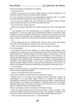 Ayn Rand

La rebelión de Atlas

Ella notó la intención no declarada en sus palabras.
—¿Por qué dices eso?
—Porque no creo que viva. Si viviera, ¿habría dejado su invento abandonado en un
montón de chatarra? ¿Habría desechado un logro semejante?
Si viviera, tendríamos locomotoras con autogeneradores desde hace años. Y no habría
que andar buscándolo porque todo el mundo conocería su nombre.
—No creo que este modelo haya sido fabricado hace demasiado tiempo. Rearden
examinó el papel del manuscrito y el brillo ya oxidado del metal.
—Creo que diez años. O quizá algo más.
—Hemos de encontrarle. Quizá demos con algún conocido suyo. Esto es más importante
que…
—…que cualquier otra cosa manufacturada en la actualidad. Pero no creo que lo
encontremos. Y en tal caso, nadie está en condiciones de repetir lo que él hizo. Nadie
construirá este motor. No queda suficiente de él. Se trata sólo de una directriz; de una
directriz de valor incalculable; pero completarla requeriría la misma mente que le dio
forma. ¿Imaginas a alguno de nuestros actuales proyectistas intentándolo siquiera?
—No.
—No hay ninguno de ellos con suficiente talla. Llevamos años sin que surja ninguna
nueva idea. La profesión parece a punto de morir o tal vez haya muerto ya.
—Hank, ¿te das cuenta de lo que significaría este motor si se llegara a construir?
Él se rió brevemente.
—A mi modo de ver, diez años añadidos a la vida de todos cuantos habitan el país,
considerando las muchas cosas cuya construcción sería más fácil y barata, las horas de
trabajo ahorradas y el superior producto de la labor humana. ¿Locomotoras? ¿Y qué me
dices de los automóviles, de los barcos y de los aeroplanos? ¿Y los tractores, y las
centrales de energía eléctrica? Todo funcionaría en una ilimitada aportación de fuerza sin
necesidad de más combustible que el necesario para mantener el funcionamiento del
convertidor. Esta máquina pondría a todo el país en conmoción. Proporcionarla luz
eléctrica a todos los lugares, incluso a casas como las que acabamos de ver en el valle. No
hables de una hipótesis, sino de una realidad. Hay que encontrar al hombre que lo hizo.
—Lo intentaremos.
Hank se levantó bruscamente y contempló los estropeados restos, a la vez que decía con
una risa sin rastro alguno de jovialidad:
—Éste era el motor ideal para la línea «John Galt».
Luego se puso a hablar a la manera brusca de un director de empresa.
—Primero vamos a ver si damos con su despacho personal. Miraremos el fichero de
colaboradores, si es que queda alguno. Hemos de averiguar los nombres de
investigadores e ingenieros. No sé a quién pertenece ahora este lugar, y sospecho que será
difícil encontrar a sus dueños. De lo contrario, no hubieran dejado esto en semejante
abandono. Repasaremos el laboratorio cuarto por cuarto. Haremos venir a unos cuantos
ingenieros para que examinen con cuidado el lugar.
Salieron, pero Dagny se detuvo un instante en el umbral de la puerta.
—Hank, ese motor era la pieza más valiosa de esta fábrica —dijo en voz baja—. Más
valiosa que la fábrica entera y que todo cuanto contuvo. Sin embargo, se le desechó y se
le arrojó a un montón de basura. Fue lo único que nadie consideró digno de llevarse.
—Eso es lo que me asusta en este asunto —reconoció Rearden.
254

 