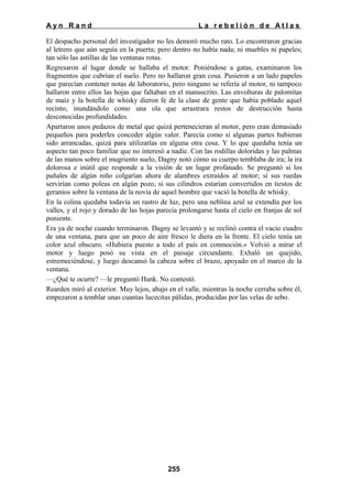 Ayn Rand

La rebelión de Atlas

El despacho personal del investigador no les demoró mucho rato. Lo encontraron gracias
al letrero que aún seguía en la puerta; pero dentro no había nada; ni muebles ni papeles;
tan sólo las astillas de las ventanas rotas.
Regresaron al lugar donde se hallaba el motor. Poniéndose a gatas, examinaron los
fragmentos que cubrían el suelo. Pero no hallaron gran cosa. Pusieron a un lado papeles
que parecían contener notas de laboratorio, pero ninguno se refería al motor, ni tampoco
hallaron entre ellos las hojas que faltaban en el manuscrito. Las envolturas de palomitas
de maíz y la botella de whisky dieron fe de la clase de gente que había poblado aquel
recinto, inundándolo como una ola que arrastrara restos de destrucción hasta
desconocidas profundidades.
Apartaron unos pedazos de metal que quizá pertenecieran al motor, pero eran demasiado
pequeños para poderles conceder algún valor. Parecía como si algunas partes hubieran
sido arrancadas, quizá para utilizarlas en alguna otra cosa. Y lo que quedaba tenía un
aspecto tan poco familiar que no interesó a nadie. Con las rodillas doloridas y las palmas
de las manos sobre el mugriento suelo, Dagny notó cómo su cuerpo temblaba de ira; la ira
dolorosa e inútil que responde a la visión de un lugar profanado. Se preguntó si los
pañales de algún niño colgarían ahora de alambres extraídos al motor; si sus ruedas
servirían como poleas en algún pozo, si sus cilindros estarían convertidos en tiestos de
geranios sobre la ventana de la novia de aquel hombre que vació la botella de whisky.
En la colina quedaba todavía un rastro de luz, pero una neblina azul se extendía por los
valles, y el rojo y dorado de las hojas parecía prolongarse hasta el cielo en franjas de sol
poniente.
Era ya de noche cuando terminaron. Dagny se levantó y se reclinó contra el vacio cuadro
de una ventana, para que un poco de aire fresco le diera en la frente. El cielo tenía un
color azul obscuro. «Hubiera puesto a todo el país en conmoción.» Volvió a mirar el
motor y luego posó su vista en el paisaje circundante. Exhaló un quejido,
estremeciéndose, y luego descansó la cabeza sobre el brazo, apoyado en el marco de la
ventana.
—¿Qué te ocurre? —le preguntó Hank. No contestó.
Rearden miró al exterior. Muy lejos, abajo en el valle, mientras la noche cerraba sobre él,
empezaron a temblar unas cuantas lucecitas pálidas, producidas por las velas de sebo.

255

 