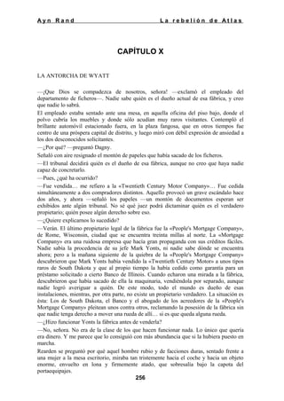 Ayn Rand

La rebelión de Atlas

CAPÍTULO X
LA ANTORCHA DE WYATT
—¡Que Dios se compadezca de nosotros, señora! —exclamó el empleado del
departamento de ficheros—. Nadie sabe quién es el dueño actual de esa fábrica, y creo
que nadie lo sabrá.
El empleado estaba sentado ante una mesa, en aquella oficina del piso bajo, donde el
polvo cubría los muebles y donde sólo acudían muy raros visitantes. Contempló el
brillante automóvil estacionado fuera, en la plaza fangosa, que en otros tiempos fue
centro de una próspera capital de distrito, y luego miró con débil expresión de ansiedad a
los dos desconocidos solicitantes.
—¿Por qué? —preguntó Dagny.
Señaló con aire resignado el montón de papeles que había sacado de los ficheros.
—El tribunal decidirá quién es el dueño de esa fábrica, aunque no creo que haya nadie
capaz de concretarlo.
—Pues, ¿qué ha ocurrido?
—Fue vendida… me refiero a la «Twentieth Century Motor Company»… Fue cedida
simultáneamente a dos compradores distintos. Aquello provocó un grave escándalo hace
dos años, y ahora —señaló los papeles —un montón de documentos esperan ser
exhibidos ante algún tribunal. No sé qué juez podrá dictaminar quién es el verdadero
propietario; quién posee algún derecho sobre eso.
—¿Quiere explicarnos lo sucedido?
—Verán. El último propietario legal de la fábrica fue la «People's Mortgage Company»,
de Rome, Wisconsin, ciudad que se encuentra treinta millas al norte. La «Mortgage
Company» era una ruidosa empresa que hacía gran propaganda con sus créditos fáciles.
Nadie sabía la procedencia de su jefe Mark Yonts, ni nadie sabe dónde se encuentra
ahora; pero a la mañana siguiente de la quiebra de la «People's Mortgage Company»
descubrieron que Mark Yonts había vendido la «Twentieth Century Motor» a unos tipos
raros de South Dakota y que al propio tiempo la había cedido como garantía para un
préstamo solicitado a cierto Banco de Illinois. Cuando echaron una mirada a la fábrica,
descubrieron que había sacado de ella la maquinaria, vendiéndola por separado, aunque
nadie logró averiguar a quién. De este modo, todo el mundo es dueño de esas
instalaciones, mientras, por otra parte, no existe un propietario verdadero. La situación es
ésta: Los de South Dakota, el Banco y el abogado de los acreedores de la «People's
Mortgage Company» pleitean unos contra otros, reclamando la posesión de la fábrica sin
que nadie tenga derecho a mover una rueda de allí… si es que queda alguna rueda.
—¿Hizo funcionar Yonts la fábrica antes de venderla?
—No, señora. No era de la clase de los que hacen funcionar nada. Lo único que quería
era dinero. Y me parece que lo consiguió con más abundancia que si la hubiera puesto en
marcha.
Rearden se preguntó por qué aquel hombre rubio y de facciones duras, sentado frente a
una mujer a la mesa escritorio, miraba tan tristemente hacia el coche y hacia un objeto
enorme, envuelto en lona y firmemente atado, que sobresalía bajo la capota del
portaequipajes.
256

 
