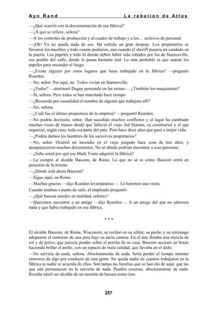 Ayn Rand

La rebelión de Atlas

—¿Qué ocurrió con la documentación de esa fábrica?
—¿A qué se refiere, señora?
—A los controles de producción y al cuadro de trabajo y a los… archivos de personal.
—¡Oh! Ya no queda nada de eso. Ha sufrido un gran despojo. Los propietarios se
llevaron los muebles y todo cuanto pudieron, aun cuando el sheriff pusiera un candado en
la puerta. Los papeles y todo lo demás deben haber sido robados por los de Starnesville,
ese pueblo del valle, donde lo pasan bastante mal. Lo más probable es que usaran los
papeles para encender el fuego.
—¿Existe alguien por estos lugares que haya trabajado en la fábrica? —preguntó
Rearden.
—No, señor. Por aquí, no. Todos vivían en Starnesville.
—¿Todos? —murmuró Dagny pensando en las ruinas—. ¿También los maquinistas?
—Sí, señora. Pero todos se han marchado hace tiempo.
—¿Recuerda por casualidad el nombre de alguien que trabajara allí?
—No, señora.
—¿Cuál fue el último propietario de la empresa? —preguntó Rearden.
—No podría decírselo, señor. Han sucedido muchos conflictos y el lugar ha cambiado
muchas veces de manos desde que falleció el viejo Jed Starnes, su constructor y el que
organizó, según creo, toda esa parte del país. Pero hace doce años que pasó a mejor vida.
—¿Podría darnos los hombres de los sucesivos propietarios?
—No, señor. Ocurrió un incendio en el viejo juzgado hace cosa de tres años, y
desaparecieron muchos documentos. No sé dónde podrían encontrar a esas personas.
—¿Sabe usted por qué ese Mark Yonts adquirió la fábrica?
—La compró al alcalde Bascom, de Rome. Lo que no sé es cómo Bascom entró en
posesión de la misma.
—¿Dónde está ahora Bascom?
—Sigue aquí, en Rome.
—Muchas gracias —dijo Rearden levantándose—. Le haremos una visita.
Cuando estaban a punto de salir, el empleado preguntó:
—¿Qué buscan ustedes en realidad, señores?
—Queremos encontrar a un amigo —dijo Rearden—. A un amigo del que no sabemos
nada y que había trabajado en esa fábrica.
***
El alcalde Bascom, de Rome, Wisconsin, se reclinó en su sillón; su pecho y su estómago
adoptaron el contorno de una pera bajo su sucia camisa. En el aire flotaba una mezcla de
sol y de polvo, que parecía pender sobre el porche de su casa. Bascom accionó un brazo
haciendo brillar el anillo, con un topacio de mala calidad, que llevaba en el dedo.
—No serviría de nada, señora. Absolutamente de nada. Sería perder el tiempo intentar
enterarse de algo por conducto de esta gente. No queda nadie de cuantos trabajaron en la
fábrica ni nadie se acuerda de ellos. Son tantas las familias que se han ido de aquí, que las
que aún permanecen no le servirán de nada. Pueden creerme, absolutamente de nada.
Resulta inútil ser alcalde de un montón de basura como éste.

257

 