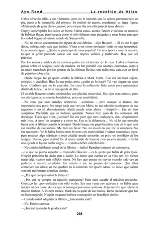 Ayn Rand

La rebelión de Atlas

Había ofrecido sillas a sus visitantes, pero no le importó que la señora permaneciese en
pie, junto a la barandilla del pórtico. Se reclinó de nuevo, estudiando su larga figura,
«Mercancía de gran clase», pensó; pero el que iba con ella parecía tener dinero.
Dagny contemplaba las calles de Rome. Había casas, aceras, faroles e incluso un anuncio
de bebidas flojas; pero parecía como si sólo faltaran unas pulgadas y unas horas para que
la ciudad llegara al mismo estado de Starnesville.
—No, no existe documentación alguna de esa fábrica —dijo Bascom—. Si es eso lo que
desea, señora, más vale que desista. Viene a ser como perseguir hojas en una tempestad.
Exactamente igual. ¿Quién se preocupa de esos papeles? En una época como la nuestra,
lo que la gente pretende salvar son sólo objetos sólidos y materiales. Hay que ser
práctico.
Por los sucios cristales de la ventana podía ver el interior de la casa. Había alfombras
persas sobre el desigual suelo de madera, un bar portátil, con adornos cromados, junto a
un muro manchado por las goteras de las últimas lluvias; una radio muy cara con un farol
de petróleo sobre ella.
—Desde luego, fui yo quien vendió la fábrica a Mark Yonts. Éste era un buen sujeto,
enérgico y decidido. Hizo lo que pudo; pero, ¿quién no lo hace? Tal vez llegara un poco
lejos. Confieso que no lo esperaba. Lo creía lo suficiente listo como para mantenerse
dentro de la ley… o de lo que queda de ella.
El alcalde Bascom sonrió, mirándoles con plácida sinceridad. Sus ojos eran astutos, pero
sin inteligencia; su sonrisa bondadosa, pero sin amabilidad.
—No creo que sean ustedes detectives —continuó—, pero aunque lo fueran, me
importaría muy poco. No tengo nada que ver con Mark; no me admitió en ninguno de sus
negocios y no sé absolutamente dónde puede estar ahora. —Suspiró—. Era un tipo
simpático. Preferiría que se hubiese quedado. Nunca hizo caso de los sermones del
domingo. Tenía que vivir, ¿verdad? No era peor que otro cualquiera, sino simplemente
más listo. A unos los atrapan y a otros no. Ésa es la diferencia… No sé lo que pensaba
hacer con la fábrica cuando la compró. Desde luego, me pagó bastante más de lo que vale
ese montón de escombros. Me hizo un favor. No; no insistí en que me la comprara. No
fue necesario: Yo le había hecho otros favores con anterioridad. Existen numerosas leyes,
pero resultan algo elásticas y todo alcalde puede estirarlas un poco en beneficio de los
amigos. Bueno, ¡qué diablo! Es el único modo de hacerse rico en este mundo. —Echó
una ojeada al lujoso coche negro—. Ustedes deben saberlo bien…
—Nos estaba hablando usted de la fábrica —indicó Rearden tratando de dominarse.
—Lo que no puedo soportar —respondió Bascom —es la gente que habla de principios.
Ningún principio ha dado pan a nadie. Lo único que cuenta en la vida son los bienes
materiales, cuanto más sólidos mejor. No hay que pensar en teorías cuando todo cae en
pedazos a nuestro alrededor. En cuanto a mí, no pienso derrumbarme. Que ellos
conserven sus ideas; yo me quedaré en lo concreto. No quiero ideas. Lo único que quiero
son mis tres buenas comidas diarias.
—¿Por qué compró usted la fábrica?
—¿Por qué se compra un negocio cualquiera? Pues para sacarle el máximo provecho.
Conozco las oportunidades con sólo verlas. Era una venta por quiebra y no había gran
interés en esa ruina. Así es que la conseguí por unos centavos. Pero no tuve que retenerla
mucho tiempo. A los tres meses, Mark me la quitó de las manos. Debo reconocer que fue
un buen negocio. Ningún magnate hubiera conseguido un beneficio similar.
—Cuando usted adquirió la fábrica, ¿funcionaba ésta?
—No. Estaba cerrada.
—¿Intentó reanudar la producción?
258

 