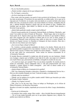 Ayn Rand

La rebelión de Atlas

—No, no. Soy hombre práctico.
—¿Puede recordar a algunos de los que trabajaron allí?
—No. No llegué a conocerlos.
—¿Se llevó usted algo de la fábrica?
—Pues verán; eché una ojeada y me gustó el viejo escritorio de Jed Starnes. En su tiempo
fue todo un personaje. El escritorio era una maravilla, en sólida caoba. Así es que me lo
traje para acá. Un director, no sé quién, tenía una ducha en su cuarto de baño como nunca
había visto otra, con puerta de cristal y una sirena tallada en el mismo. Verdadera obra de
arte, y además bastante llamativa; mucho más que una pintura al óleo. También hice
trasladar aquí esa ducha. ¡Qué diablo! La fábrica era mía, ¿verdad? Tenía derecho a
llevarme lo que quisiera.
—¿Quién había quebrado cuando compró usted la fábrica?
—Ocurrió la gran quiebra del «Community National Bank» de Madison. Muchacho, ¡qué
ruina! Casi acabó con todo el Estado de Wisconsin… Desde luego, dejó en la miseria a
buena parte de él. Algunos dicen que fue la fábrica de motores la que hundió al Banco,
pero otros aseguran que sólo significó la última gota en un vaso ya lleno, porque el
«Community National» tenía inversiones muy malas en otros tres o cuatro Estados. Su
director era Eugene Lawson. Lo llamaban el «banquero de buen corazón». Hace dos o
tres años era muy famoso por estos lugares.
—¿Ese Lawson llegó a dirigir la fábrica?
—No. Limitóse a prestar grandes cantidades de dinero a los dueños. Mucho más de lo
que hubiera podido recuperar de la vieja chatarra. Cuando se vino abajo, aquello marcó el
final de Gene Lawson. El Banco hizo quiebra tres meses después. —Suspiró—. La gente
de por aquí sufrió las consecuencias. Todos tenían los ahorros acumulados en el
«Community National».
El alcalde Bascom contempló la ciudad más allá del porche con aire lastimero. Señaló
con el pulgar a alguien que se hallaba al otro lado de la calle: una mujer de la limpieza
con el pelo blanco que, penosamente arrodillada, restregaba la escalera de una casa.
—¿Ve usted esa mujer, por ejemplo? Pues era una dama respetable. Su marido poseía la
tienda de comestibles. Estuvo trabajando toda su vida para proporcionarle una vejez
tranquila y cuando falleció lo había conseguido… pero todo su dinero estaba en el
«Community National Bank».
—¿Quién dirigía la fábrica en el momento de la quiebra?
—¡Oh! Una corporación formada a toda prisa y llamada la «Amalgamated Service Inc.».
Pero era sólo un globo flotando en el aire. Venía de la nada y a la nada volvió.
—¿Dónde están sus miembros?
—¿Dónde van los pedazos de un globo cuando estalla? Habría que buscarlos por todos
los Estados Unidos. Inténtelo.
—¿Dónde vive Eugene Lawson?
—¡Oh! ¿Ése? Le ha ido muy bien. Tiene un trabajo en Washington, en la oficina de
Planeo Económico y de Recursos Nacionales.
Rearden se levantó con rapidez, impulsado por un acceso de cólera. Luego, dominándose,
dijo:
—Gracias por la información.
—Al contrario, bien venido, amigo. Bien venido —dijo el alcalde Bascom tranquilamente
—. No sé lo que andan buscando, pero sea lo que quiera, háganme caso y déjenlo. No
podrán sacar nada de esa fábrica.
259

 