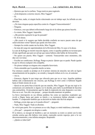 Ayn Rand

La rebelión de Atlas

—Quisiera que me lo confiara. Tengo motivos para rogárselo.
—¿Está dispuesta a creerme sincero, Miss Taggart?
—Sí.
—Pues bien, nadie, ni ningún hecho relacionado con mi trabajo aquí, ha influido en esta
decisión.
—¿No tiene ninguna queja específica contra la «Taggart Transcontinental»?
—Ninguna.
—Entonces, creo que deberá reflexionarlo luego de oír la oferta que pienso hacerle.
—Lo siento, Miss Taggart. Imposible.
—¿Me permite exponerle lo que he pensado?
—Sí. Si lo desea.
—¿Me creerá si le aseguro que había decidido confiarle un nuevo puesto antes de que
usted solicitara verme? Quiero que quede esto bien claro.
—Siempre he creído cuanto me ha dicho, Miss Taggart.
—Se trata del cargo de superintendente de la División de Ohio. Es suyo si lo desea.
La cara de Kellogg no mostró reacción alguna, como si aquellas palabras no tuvieran para
él más significado que para un salvaje que nunca hubiera oído hablar de ferrocarriles.
—No quiero ese puesto, Miss Taggart —contestó. Transcurridos unos momentos, ella
dijo con voz tensa:
—Escriba sus condiciones, Kellogg. Ponga su precio. Quiero que se quede. Puedo igualar
lo que le ofrezca cualquier otra compañía.
—No pienso trabajar en ninguna otra compañía ferroviaria.
—Tenía entendido que le gustaba mucho su tarea.
Fue entonces cuando se produjo en él el primer síntoma de emoción; tan sólo un ligero
ensanchamiento de las pupilas y un extraño y tranquilo énfasis en la voz, al contestar:
—Así es.
—Entonces, dígame lo que tengo que ofrecerle para que no se vaya. Aquellas palabras
habían sido evidentemente tan sinceras, que Kellogg la miró como si hubieran llegado
hasta el fondo mismo de su ser.
—Quizá no me porto bien al decirle que me marcho, Miss Taggart. Sé que me rogó se lo
comunicara con antelación si alguna vez lo decidía, para darle la posibilidad de hacerme
una contraoferta. Al presentarme aquí he dado la impresión de estar dispuesto a un trato.
Pero no es así. Tan sólo vine porque… porque deseaba mantener mi palabra.
La breve interrupción en sus últimas palabras fue como un repentino resplandor que
reveló a Dagny hasta qué punto su interés y su insistencia habían afectado a aquel
hombre. Y comprendió también que su decisión no había sido fácil de adoptar.
—Kellogg ¿existe algo que yo le pueda ofrecer? —preguntó.
—Nada, Miss Taggart. Nada en absoluto.
Se volvió para partir. Por vez primera en su vida, Dagny se sintió indefensa y derrotada.
—¿Por qué? —preguntó sin dirigirse a nadie.
Él se detuvo, se encogió de hombros y por un momento su rostro se animó con la más
extraña sonrisa que ella hubiera visto jamás; expresaba secreto regocijo, pero a la vez
descorazonamiento y una infinita amargura. Respondió:
—¿Quién es John Galt?

26

 