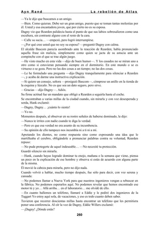 Ayn Rand

La rebelión de Atlas

—Ya le dije que buscamos a un amigo.
—Bien. Como quieran. Debe ser un gran amigo, puesto que se toman tantas molestias por
él. Usted y esa encantadora joven, que por cierto no es su esposa.
Dagny vio que Rearden palidecía hasta el punto de que sus labios sobresalieron como una
escultura, sin contraste alguno con el resto de la cara.
—Calle su sucia… —empezó, pero logró interrumpirse.
—¿Por qué cree usted que no soy su esposa? —preguntó Dagny con calma.
El alcalde Bascom parecía asombrado ante la reacción de Rearden; había pronunciado
aquella frase sin malicia, simplemente como quien se jacta de su astucia ante un
compinche con el que se trae algún juego.
—He visto mucho en esta vida —dijo de buen humor—. Y los casados no se miran uno a
otro como si estuvieran pensando siempre en el dormitorio. En este mundo o se es
virtuoso o se goza. Pero no las dos cosas a un tiempo; no las dos cosas.
—Le he formulado una pregunta —dijo Dagny tranquilamente para silenciar a Rearden
—, y acaba de darme una instructiva explicación.
—Si quiere un consejo, señora —prosiguió Bascom—, cómprese un anillo en la tienda de
la esquina y lúzcalo. No es que sea un dato seguro, pero sirve.
—Gracias —dijo Dagny—. Adiós.
Su firme actitud fue un mandato que obligó a Rearden a seguirla hasta el coche.
Se encontraban a varias millas de la ciudad cuando, sin mirarla y con voz desesperada y
sorda, Hank exclamó:
—Dagny, Dagny… ¡cuánto lo siento!
—Yo no.
Momentos después, al observar en su rostro señales de haberse dominado, le dijo:
—Nunca te irrites con nadie cuando te diga la verdad.
—Pero es que esa verdad no era asunto de su incumbencia.
—Su opinión de ello tampoco nos incumbía ni a ti ni a mí.
Apretando los dientes, no como respuesta sino como expresando una idea que le
martilleaba el cerebro, obligándole a pronunciar palabras contra su voluntad, Rearden
repuso:
—No pude protegerte de aquel indeseable… —No necesité tu protección.
Guardó silencio sin mirarla.
—Hank, cuando hayas logrado dominar tu enojo, mañana o la semana que viene, piensa
un poco en la explicación de ese hombre y observa si estás de acuerdo con alguna parte
de la misma.
Él movió la cabeza para mirarla, pero no dijo nada.
Cuando volvió a hablar, mucho tiempo después, fue sólo para decir, con voz serena y
cansada:
—No podemos llamar a Nueva York para que nuestros ingenieros vengan a rebuscar en
la fábrica. No podemos esperarlos aquí. No podemos revelar que hemos encontrado ese
motor tú y yo… Allá arriba… en el laboratorio… me olvidé de ello.
—En cuanto hallemos un teléfono, llamaré a Eddie y le pediré dos ingenieros de la
Taggart Yo estoy aquí sola, de vacaciones, y eso es todo cuanto deben saber.
Tuvieron que recorrer doscientas millas hasta encontrar un teléfono que les permitiera
poner una conferencia. Al oír la voz de Dagny, Eddie Willers exclamó:
—¡Dagny! ¿Dónde estás?
260

 