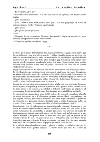 Ayn Rand

La rebelión de Atlas

—En Wisconsin. ¿Por qué?
—No sabía dónde encontrarte. Más vale que vuelvas en seguida y tan de prisa como
puedas.
—¿Qué ha ocurrido?
—Nada… todavía. Pero están pasando cosas que… vale más que pongas fin a ellas en
seguida, si es que puedes./ Si es que alguien puede.
—¿Qué cosas?
—¿Es que no lees los periódicos?
—No.
—No puedo decirlo por teléfono. No puedo darte detalles. Dagny, me creerás loco, pero
creo que están planeando acabar con Colorado.
—Volveré en seguida —respondió Dagny.
***
Cortados en el granito de Manhattan, bajo la estación término Taggart, había túneles que
fueron utilizados como apartaderos cuando el tráfico circulaba como una corriente por
todas las arterías del terminal a todas las horas del día. La necesidad de espacio había ido
disminuyendo en el transcurso de los años, a medida que el tráfico se hacía menor, y los
túneles laterales quedaron abandonados como ríos secos. Unas cuantas luces seguían
brillando cual manchas azules sobre el granito, encima de los ríeles que se estaban
oxidando sobre el suelo.
Dagny colocó los restos del motor en una bóveda excavada en uno de aquellos túneles.
La bóveda contuvo en otros tiempos un generador de electricidad para casos de urgencia,
sacado de allí mucho antes. No confiaba en los inútiles jóvenes del Departamento de
Investigaciones. Sólo había entre ellos dos muchachos de talento capaces de apreciar su
hallazgo. Compartió su secreto con ambos y los envió a la fábrica de Wisconsin. Luego
ocultó el motor donde nadie sospechara su existencia.
Cuando los obreros hubieron transportado la pieza a la bóveda y se marcharon de nuevo,
estuvo a punto de seguirlos y de cerrar la puerta de acero, pero se detuvo con la llave en
la mano como si el silencio y la soledad la hubieran confrontado de improviso al
problema que llevaba debatiendo varios días, haciendo imprescindible su resolución.
Su vagón oficina esperaba junto a uno de I03 andenes del terminal, enganchado a la cola
de un tren que partiría hacia Washington a los pocos minutos. Había concertado una cita
con Eugene Lawson; pero estuvo diciéndose que sería mejor cancelarla y aplazar la
investigación si es que quería oponerse de algún modo al estado de cosas que halló a su
regreso a Nueva York y por cuya causa Eddie le había implorado que volviera.
Intentó pensar, pero no pudo dar con un sistema adecuado, con reglas de combate ni con
armas. El sentirse impotente era una extraña experiencia, nueva para ella. Nunca le fue
difícil enfrentarse a las dificultades, ni adoptar decisiones; pero ahora no se trataba de
hechos concretos, sino de una niebla desprovista de formas o de definiciones, en la que
algo se formaba y desaparecía antes de poder ser visto, igual que los grumos en un
líquido no fluido del todo. Era como si sus ojos se redujeran a una visión lateral de las
cosas t intuyera perspectivas de desastre agazapadas y prestas a la acción; pero no podía
mirar hacia otro sitio porque carecía de pupilas que mover y que enfocar.
La «Unión de Maquinistas Ferroviarios» exigía que la máxima velocidad de los trenes de
la línea «John Galt» quedara reducida a sesenta millas por hora. La «Unión de
261

 