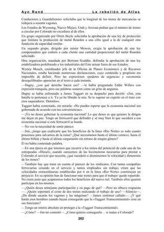 Ayn Rand

La rebelión de Atlas

Conductores y Guardafrenos» solicitaba que la longitud de los trenes de mercancías se
redujera a sesenta vagones.
Los Estados de Wyoming, Nuevo Méjico, Utah y Arizona pedían que el número de trenes
a circular por Colorado no excediera al de ellos.
Un grupo organizado por Orren Boyle solicitaba la aprobación de una ley de protección
que limitara la producción de metal Rearden a una cifra igual a la de cualquier otra
fundición de capacidad similar.
Un segundo grupo, dirigido por míster Mowen, exigía la aprobación de una ley
compensadora que cediera a cada cliente una cantidad proporcional del metal Rearden
solicitado.
Otra organización, mandada por Bertram Scudder, defendía la aprobación de una ley
estabilizadora prohibiendo a los industriales del Este actuar fuera de sus Estados.
Wesley Mouch, coordinador jefe de la Oficina de Planeo Económico y de Recursos
Nacionales, estaba haciendo numerosas declaraciones, cuyo contenido y propósito era
imposible de definir. Pero las expresiones «poderes de urgencia» y «economía
desequilibrada» aparecían en el texto a cada instante.
—Dagny, ¿con qué derecho hacen eso? —le había preguntado Eddie Willers con
expresión tranquila, pero sus palabras sonaron como un grito de angustia.
Dagny se había enfrentado a James Taggart en su despacho para decirle: «Jim, esta
batalla te pertenece a ti. Yo ya he librado la mía. Se te supone un experto en el trato con
esos saqueadores. Detenlos».
Taggart había contestado, sin mirarla: «No puedes esperar que la economía nacional sea
gobernada de acuerdo con tus conveniencias».
—¡Yo no deseo gobernar la economía nacional! Lo que deseo es que quienes la dirigen
me dejen en paz. Tengo un ferrocarril que defender y sé muy bien lo que sucederá a esa
economía nacional si este ferrocarril se hunde.
—No veo la necesidad de sentir pánico.
—Jim, ¿tengo que explicarte que los beneficios de la línea «Rio Norte» es todo cuanto
poseemos para salvarnos de la ruina? ¿Qué necesitamos hasta el último centavo, hasta el
último billete y hasta el último cargamento sin retraso de ningún género?
Él no había contestado palabra.
—En una época en que tenemos que recurrir a los restos del potencial de cada una de las
estropeadas «Diesel», cuando carecemos de las locomotoras necesarias para prestar a
Colorado el servicio que necesita, ¿qué sucederá si disminuimos la velocidad y dimensión
de los trenes?
—También hay que tener en cuenta el parecer de los sindicatos. Con tantas compañías
ferroviarias cesando en el servicio y tantos empleados sin trabajo, creen que las
velocidades extraordinarias establecidas por ti en la línea «Rio Norte» constituyen un
perjuicio. En su opinión han de funcionar más trenes para que el trabajo/ quede repartido.
No creen justo que acaparemos todos los beneficios del nuevo riel. También ellos quieren
participar en los mismos.
—¿Quién desea semejante participación y en pago de qué? —Pero no obtuvo respuesta
—. ¿Quién soportará el coste de dos trenes realizando el trabajo de uno? —Silencio—.
¿De dónde sacarás los vagones y las máquinas? —James continuó callado—. ¿Y qué
harán esos hombres cuando hayan conseguido que la «Taggart Transcontinental» cese en
sus funciones?
—Tengo un interés absoluto en proteger a la «Taggart Transcontinental».
—¿Cómo? —Jim no contestó—. ¿Cómo quieres conseguirlo… si matas a Colorado?
262

 