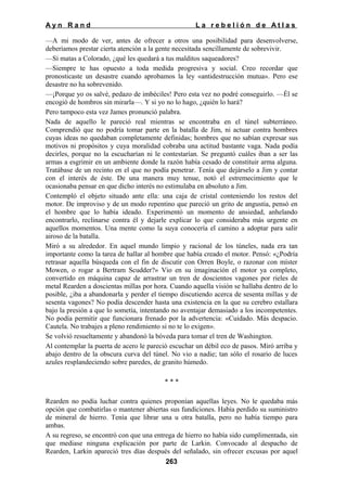 Ayn Rand

La rebelión de Atlas

—A mi modo de ver, antes de ofrecer a otros una posibilidad para desenvolverse,
deberíamos prestar cierta atención a la gente necesitada sencillamente de sobrevivir.
—Sí matas a Colorado, ¿qué les quedará a tus malditos saqueadores?
—Siempre te has opuesto a toda medida progresiva y social. Creo recordar que
pronosticaste un desastre cuando aprobamos la ley «antidestrucción mutua». Pero ese
desastre no ha sobrevenido.
—¡Porque yo os salvé, pedazo de imbéciles! Pero esta vez no podré conseguirlo. —Él se
encogió de hombros sin mirarla—. Y si yo no lo hago, ¿quién lo hará?
Pero tampoco esta vez James pronunció palabra.
Nada de aquello le pareció real mientras se encontraba en el túnel subterráneo.
Comprendió que no podría tomar parte en la batalla de Jim, ni actuar contra hombres
cuyas ideas no quedaban completamente definidas; hombres que no sabían expresar sus
motivos ni propósitos y cuya moralidad cobraba una actitud bastante vaga. Nada podía
decirles, porque no la escucharían ni le contestarían. Se preguntó cuáles iban a ser las
armas a esgrimir en un ambiente donde la razón había cesado de constituir arma alguna.
Tratábase de un recinto en el que no podía penetrar. Tenía que dejárselo a Jim y contar
con el interés de éste. De una manera muy tenue, notó el estremecimiento que le
ocasionaba pensar en que dicho interés no estimulaba en absoluto a Jim.
Contempló el objeto situado ante ella: una caja de cristal conteniendo los restos del
motor. De improviso y de un modo repentino que pareció un grito de angustia, pensó en
el hombre que lo había ideado. Experimentó un momento de ansiedad, anhelando
encontrarlo, reclinarse contra él y dejarle explicar lo que consideraba más urgente en
aquellos momentos. Una mente como la suya conocería el camino a adoptar para salir
airoso de la batalla.
Miró a su alrededor. En aquel mundo limpio y racional de los túneles, nada era tan
importante como la tarea de hallar al hombre que había creado el motor. Pensó: «¿Podría
retrasar aquella búsqueda con el fin de discutir con Orren Boyle, o razonar con míster
Mowen, o rogar a Bertram Scudder?» Vio en su imaginación el motor ya completo,
convertido en máquina capaz de arrastrar un tren de doscientos vagones por rieles de
metal Rearden a doscientas millas por hora. Cuando aquella visión se hallaba dentro de lo
posible, ¿iba a abandonarla y perder el tiempo discutiendo acerca de sesenta millas y de
sesenta vagones? No podía descender hasta una existencia en la que su cerebro estallara
bajo la presión a que lo sometía, intentando no aventajar demasiado a los incompetentes.
No podía permitir que funcionara frenado por la advertencia: «Cuidado. Más despacio.
Cautela. No trabajes a pleno rendimiento si no te lo exigen».
Se volvió resueltamente y abandonó la bóveda para tomar el tren de Washington.
Al contemplar la puerta de acero le pareció escuchar un débil eco de pasos. Miró arriba y
abajo dentro de la obscura curva del túnel. No vio a nadie; tan sólo el rosario de luces
azules resplandeciendo sobre paredes, de granito húmedo.
***
Rearden no podía luchar contra quienes proponían aquellas leyes. No le quedaba más
opción que combatirlas o mantener abiertas sus fundiciones. Había perdido su suministro
de mineral de hierro. Tenía que librar una u otra batalla, pero no había tiempo para
ambas.
A su regreso, se encontró con que una entrega de hierro no había sido cumplimentada, sin
que mediase ninguna explicación por parte de Larkin. Convocado al despacho de
Rearden, Larkin apareció tres días después del señalado, sin ofrecer excusas por aquel
263

 