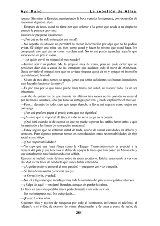 Ayn Rand

La rebelión de Atlas

retraso. Sin mirar a Rearden, manteniendo la boca cerrada fuertemente, con expresión de
rencorosa dignidad, dijo:
—Después de todo, usted no tiene por qué ordenar a la gente que acuda a su despacho
cuando le parezca oportuno.
Rearden le preguntó lentamente:
—¿Por qué no ha sido entregado ese metal?
—No soporto los abusos; no permitiré la menor incorrección por algo que no he podido
evitar. Sé dirigir una mina tan bien como usted y hacer lo mismo que usted haga. No
comprendo por qué ciertas cosas marchan mal. No se me puede reprochar aquello que
sobreviene sin previo aviso.
. —¿A quién envió su mineral el mes pasado?
—Intenté servir su pedido. Me lo propuse muy de veras, pero no pude evitar que se
perdiesen diez días a causa de las tormentas que asolaron todo el norte de Minnesota.
Quise enviarle el mineral para que no tuviera ninguna queja de mí y porque mi intención
era totalmente honrada.
—Si uno de mis altos hornos se apaga, ¿cree que serán suficientes sus buenas intenciones
para hacerlo funcionar de nuevo?
—Es por esto por lo que nadie puede tener tratos con usted, ni discutir nada. Es un ser
inhumano.
—Acabo de enterarme de que durante los últimos tres meses no ha enviado su mineral
por las líneas lacustres, sino que hizo las entregas por tren. ¿Puede explicarme el motivo?
—Pues… después de todo, creo que tengo derecho a llevar mi negocio como mejor me
convenga.
—¿Por qué prefiere pagar el precio extra que eso significa?
—¿A usted qué le importa? Al fin y al cabo no se lo cargo en la cuenta.
—¿Qué hará cuando se dé cuenta de que no puede soportar las tarifas ferroviarias y que
ha arruinado a las líneas de navegación mercante?
—Estoy seguro que no entiende usted de nada, aparte de sumar cantidades en dólares y
centavos. Pero algunas personas toman en consideración otras responsabilidades de tipo
social y patriótico.
—¿Qué responsabilidades?
—Yo creo que una línea férrea como la «Taggart Transcontinental» es esencial a la
riqueza del país y que tenemos el deber de apoyar la línea que Jim posee en Minnesota y
que actualmente está funcionando con déficit.
Rearden se inclinó hacia delante sobre su mesa escritorio. Estaba empezando a ver con
claridad cierta línea de conducta que nunca había entendido.
—¿A quién envió su mineral el mes pasado? —preguntó con voz tranquila.
—Se trata de un asunto particular que yo…
—A Orren Boyle, ¿verdad?
—No irá a figurarse que sacrifiquemos toda la industria del país a sus egoístas intereses.
—¡ Salga de aquí! —exclamó Rearden, aunque sin perder la calma.
La línea en cuestión quedaba ahora perfectamente clara ante su vista.
—No me interprete mal. No quise decir…
—¡Fuera! Larkin salió.
Siguieron días y noches de búsqueda por todo el continente, utilizando el teléfono, el
telégrafo y el avión; de examen de minas abandonadas y de otras a punto de serlo; de
264

 