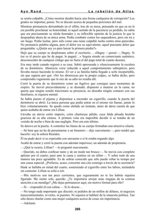 Ayn Rand

La rebelión de Atlas

se sentía culpable. ¿Cómo mostrar desdén hacia una forma cualquiera de corrupción? Los
grados no importan, pensó. No se discute acerca de pequeñas porciones del mal.
Mientras permanecía derrumbado en el sillón, tras de su mesa, pensando en que ya no le
era posible proclamar su honestidad, ni aquel sentido de la paciencia ya perdido, no sabía
que era precisamente su nítida honradez y su inflexible opinión de la justicia lo que le
despojaban ahora de su única arma. Podía combatir contra los saqueadores, pero sin ira y
sin fuego. Podía luchar, pero sólo como una ruina culpable lucha contra otras parecidas.
No pronuncio palabra alguna, pero el dolor era su equivalente; aquel punzante dolor que
preguntaba: «¿Quién soy yo para lanzar la primera piedra?»
Dejó que su cuerpo se desplomara sobre el escritorio… «Dagny —pensó—, Dagny. Si
ése es el precio que he de pagar, lo pagaré…» Seguía siendo un comerciante auténtico,
desconocedor de cualquier código que no fuera el del pago total de cuanto deseara.
Era muy tarde cuando regresó a su casa. Subió apresurada y silenciosamente la escalera
de su dormitorio. Aborrecía verse reducido a aquel comportamiento subrepticio; pero
llevaba meses haciendo lo mismo. El ver a su familia había llegado a serle insoportable,
sin que supiera por qué. «No los aborrezcas por tu propia culpa», se había dicho, pero
comprendía vagamente que la raíz de su odio no residía allí.
Cerró la puerta de su dormitorio como un fugitivo que consigue unos momentos de
respiro. Se movió precavidamente y se desnudó, dispuesto a meterse en la cama; no
quería que ningún sonido traicionara su presencia; no deseaba ningún contacto con sus
familiares, ni siquiera mental.
Se había puesto el pijama y disponíase a encender un cigarrillo, cuando la puerta del
dormitorio se abrió. La única persona que podía entrar en el mismo sin llamar, jamás lo
hizo voluntariamente. Se quedó como alelado un instante, antes de darse cuenta de que
quien acababa de entrar era Lillian.
Llevaba un atavío estilo imperio, color chartreuse pálido, cuya falda plisada brotaba
graciosa de su alta cintura. A primera vista era imposible decidir si se trataba de un
vestido de noche o bien de una negligée. Pero era esto último.
Se detuvo en la puerta. A contraluz las líneas de su cuerpo formaban una atractiva silueta.
—Sé bien que no he de presentarme a un forastero —dijo suavemente—, pero tendré que
hacerlo: soy la señora Rearden.
Él no pudo decir si se expresaba con sarcasmo o si le estaba rogando algo.
Acabó de entrar y cerró la puerta con ademán imperioso; un ademán de propietaria.
—¿Qué te ocurre, Lillian? —le preguntó suavemente.
—Querido, no debes confesar tanto y de un modo tan brusco—. Se movía con completo
aplomo por el cuarto; pasó ante la cama y sentóse en un sillón—. Y sobre todo de una
manera tan poco agradable. Es de sobras conocido que sólo puedo robar tu tiempo por
una causa especial. ¿Prefieres, acaso, concertar una cita conmigo a través de tu secretaria?
Hank se hallaba en mitad del cuarto, sosteniendo el cigarrillo entre los labios, mirándola
sin contestar. Lillian se echó a reír.
—Mis motivos son tan poco corrientes, que seguramente no te los habrás siquiera
figurado. Me siento sola, querido. ¿Te importaría arrojar unas migajas de tu costosa
atención a un mendigo? ¿Me dejas permanecer aquí, sin motivo formal para ello?
—Sí —respondió él con calma—. Si lo deseas…
—No tengo nada importante que discutir; ni pedidos de un millón de dólares, ni negocios
transcontinentales, ni rieles, ni puentes. Ni siquiera te hablaré de la situación política. Tan
sólo deseo charlar como una mujer cualquiera acerca de cosas sin importancia.
—Adelante.
266

 
