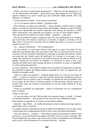 Ayn Rand

La rebelión de Atlas

—Henry, ¿no existe un modo mejor de retenerme? —Ofrecía un aire de impotencia y a la
vez de conmovedora sinceridad—. ¿Qué quieres que diga después de eso? Supón que
quisiera hablarte de la nueva novela que está escribiendo Balph Eubank. Me la ha
dedicado. ¿Te interesa?
—Si he de decirte la verdad… no me interesa en absoluto.
—¿Y si yo no quisiera saber la verdad? —preguntó riendo.
—Pues entonces no sabría qué contestarte —repuso Rearden, notando cómo la sangre
afluía a su cerebro de manera tan brusca como una bofetada, y dándose cuenta de la doble
infamia que representaba una mentira expresada como protesta de honradez; lo había
dicho sinceramente, pero implicaba una jactancia a la que no tenía derecho alguno—.
¿Para qué querrías mi opinión si no fuera verdad? —preguntó—. ¿Para qué?
—He ahí la crueldad de la gente cargada de razón. No me comprenderías si te contestara
que la devoción real consiste en prestarse a la mentira, al engaño y al fraude, a fin de
hacer feliz a otra persona; crear para ella la realidad que desea, si es que no le gusta
aquélla en la que vive.
—No —repuso él lentamente—. No lo comprendería.
—Es muy sencillo. Si a una mujer bonita le dices que lo es, ¿qué le has dado? No has
hecho más que expresar algo cierto que nada te costó. Pero si a una mujer fea le dices que
es bonita, le ofreces el inmenso homenaje de corromper el concepto de la belleza. Amar a
una mujer por sus virtudes carece de significado, se lo merece y es un pago y no un
regalo; pero amarla por sus defectos es un auténtico presente que ella no merece ni se ha
ganado. Amarla por sus defectos es maltratar a la virtud por su causa, y ello sí que
significa un tributo real al amor, porque sacrificas tu conciencia, tu razón, tu integridad y
tu valiosa estimación particular.
La miró inexpresivo. Todo aquello sonaba como una especie de monstruosa corrupción.
Era imposible imaginar que alguien pudiera expresarla de veras. Se preguntó por qué
hablaba de semejante modo.
—¿Qué es el amor sin sacrificio? —preguntó desenvuelta, en el tono de una charla de
salón—. ¿Y qué es el sacrificio a menos de sacrificar aquello que consideramos precioso
e importante? Pero no confío en que lo entiendas. Un puritano de acero inoxidable como
tú, es incapaz de ello. Posees el inmenso egoísmo de tales personas. Dejarías perecer al
mundo entero antes que ensuciar tu inmaculado ser con una simple mancha de la que
avergonzarte.
—Nunca he pretendido ser inmaculado —repuso él lentamente con voz extrañamente
tensa y solemne.
Lillian se echó a reír.
—¿Y qué eres ahora si no eso? Me has dado una respuesta sincera, ¿verdad? —Encogió
sus desnudos hombros—. ¡Oh, querido! No me tomes en serio. Hablaba por hablar.
Henry aplastó su cigarrillo en un cenicero, sin pronunciar palabra.
—Querido —dijo Lillian—, he venido sólo porque no dejo de pensar que tengo esposo y
quería saber cuál es su aspecto.
Lo estudió, mientras él permanecía en pie en medio de la habitación, con las altas, rectas
y tensas líneas de su cuerpo puestas de relieve por el color azul obscuro del pijama.
—Eres muy atractivo —continuó—. Estos últimos meses has mejorado de aspecto. Estás
más joven. ¿Acaso debería decir que pareces más feliz? Tu aire es menos envarado. ¡Oh!
Sé que trabajas más que nunca y que actúas como un jefe de escuadrilla en un bombardeo
aéreo; pero es sólo exteriormente. En tu interior estás más… aliviado.
267

 
