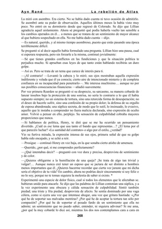 Ayn Rand

La rebelión de Atlas

La miró con asombro. Era cierto. No se había dado cuenta ni tuvo ocasión de admitirlo.
Se asombró ante su poder de observación. Aquellos últimos meses la había visto muy
poco. No entró en su dormitorio desde que regresó de Colorado. Se dijo que Lillian
agradecía aquel aislamiento. Ahora sé preguntó qué podía haberla vuelto tan sensible a
los cambios operados en él… a menos que se tratara de un sentimiento de mayor alcance
al que hubiera sospechado en ella. No me había dado cuenta —dijo.
—Es natural, querido, y al mismo tiempo asombroso, puesto que estás pasando una época
terriblemente difícil.
Se preguntó si al decir aquello había formulado una pregunta. Lillian hizo una pausa, cual
si esperara respuesta, pero sin forzarle a la misma, continuó jovialmente:
—Sé que tienes grandes conflictos en las fundiciones y que la situación política te
perjudica mucho. Si aprueban esas leyes de que tanto están hablando recibirás un duro
golpe.
—Así es. Pero se trata de un tema que carece de interés para ti.
—¡Al contrario! —Levantó la cabeza y lo miró; sus ojos mostraban aquella expresión
indiferente y velada que él ya conocía; cierto aire de intencionado misterio y de completa
confianza en su incapacidad para penetrarlo—. Me interesa muchísimo… aunque no por
sus posibles consecuencias financieras —añadió suavemente.
Por vez primera Rearden se preguntó si su desprecio, su sarcasmo, su manera cobarde de
lanzar insultos bajo la protección de una sonrisa, no sería lo contrario a lo que él había
supuesto siempre; no un sistema de tortura, sino una retorcida forma de desesperación; no
el deseo de hacerle sufrir, sino una confesión de su propio dolor; la defensa de su orgullo
de esposa abandonada; una súplica secreta, de modo que lo sutil, lo insinuado, lo evasivo,
aquello que le instaba a comprender no fuera malicia declarada, sino expresión de oculto
amor. Volvió a pensar en ello, perplejo. Su sensación de culpabilidad cobraba mayores
proporciones que nunca.
—Si hablamos de política, Henry, te diré que se me ha ocurrido un pensamiento
divertido. ¿Cuál es ese lema que usa tanto el bando que representas…? ¿El lema por el
que parecéis luchar? «La santidad del contrato» o algo por el estilo, ¿verdad?
Vio su furtiva mirada, la expresión intensa de sus ojos, primera señal de que su golpe
habla sido encajado, y se echó a reír.
—Prosigue —continuó Henry en voz baja, en la que sonaba cierto atisbo de amenaza.
—Querido, ¿por qué, si me comprendes perfectamente?
—¿Qué intentabas decir? —preguntó con voz dura y precisa, desprovista de sentimiento
y de color.
—¿Quieres obligarme a la humillación de una queja? ¡Se trata de algo tan trivial y
vulgar!… Aunque nunca creí tener un esposo que se jactara de ser distinto a hombres
menos importantes que él. ¿Quieres hacerme recordar que cierta vez juraste que mi dicha
sería el objetivo de tu vida? En cambio, ahora no podrías decir sinceramente si soy feliz o
no lo soy, porque no te tomas siquiera la molestia de saber si existo. *
Experimentó una especie de dolor físico, cual si todos los elementos que le afectaban se.
hubieran unido para atacarle. Se dijo que las palabras de Lillian contenían una súplica, y a
la vez experimento una obscura y cálida sensación de culpabilidad. Sintió también
piedad; una triste y fría piedad, desprovista de afecto. Se sentía dominado por una vaga
cólera, como si oyera una voz que intentase ahogar, una voz que gritara hastiada: «¿Por
qué he de soportar sus malvadas mentiras? ¿Por qué he de aceptar la tortura tan sólo por
compasión? ¿Por qué he de soportar el pesado fardo de un sentimiento que ella no
admite; un sentimiento que no puedo saber, entender, ni siquiera adivinar? Si me ama,
¿por qué la muy cobarde lo dice así, mientras los dos nos contemplamos cara a cara en
268

 