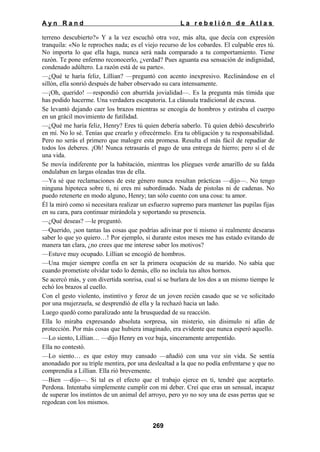 Ayn Rand

La rebelión de Atlas

terreno descubierto?» Y a la vez escuchó otra voz, más alta, que decía con expresión
tranquila: «No le reproches nada; es el viejo recurso de los cobardes. El culpable eres tú.
No importa lo que ella haga, nunca será nada comparado a tu comportamiento. Tiene
razón. Te pone enfermo reconocerlo, ¿verdad? Pues aguanta esa sensación de indignidad,
condenado adúltero. La razón está de su parte».
—¿Qué te haría feliz, Lillian? —preguntó con acento inexpresivo. Reclinándose en el
sillón, ella sonrió después de haber observado su cara intensamente.
—¡Oh, querido! —respondió con aburrida jovialidad—. Es la pregunta más tímida que
has podido hacerme. Una verdadera escapatoria. La cláusula tradicional de excusa.
Se levantó dejando caer los brazos mientras se encogía de hombros y estiraba el cuerpo
en un grácil movimiento de futilidad.
—¿Qué me haría feliz, Henry? Eres tú quien debería saberlo. Tú quien debió descubrirlo
en mí. No lo sé. Tenías que crearlo y ofrecérmelo. Era tu obligación y tu responsabilidad.
Pero no serás el primero que malogre esta promesa. Resulta el más fácil de repudiar de
todos los deberes. ¡Oh! Nunca retrasarás el pago de una entrega de hierro; pero sí el de
una vida.
Se movía indiferente por la habitación, mientras los pliegues verde amarillo de su falda
ondulaban en largas oleadas tras de ella.
—Ya sé que reclamaciones de este género nunca resultan prácticas —dijo—. No tengo
ninguna hipoteca sobre ti, ni eres mi subordinado. Nada de pistolas ni de cadenas. No
puedo retenerte en modo alguno, Henry; tan sólo cuento con una cosa: tu amor.
Él la miró como si necesitara realizar un esfuerzo supremo para mantener las pupilas fijas
en su cara, para continuar mirándola y soportando su presencia.
—¿Qué deseas? —le preguntó.
—Querido, ¡son tantas las cosas que podrías adivinar por ti mismo si realmente desearas
saber lo que yo quiero…! Por ejemplo, si durante estos meses me has estado evitando de
manera tan clara, ¿no crees que me interese saber los motivos?
—Estuve muy ocupado. Lillian se encogió de hombros.
—Una mujer siempre confía en ser la primera ocupación de su marido. No sabía que
cuando prometiste olvidar todo lo demás, ello no incluía tus altos hornos.
Se acercó más, y con divertida sonrisa, cual si se burlara de los dos a un mismo tiempo le
echó los brazos al cuello.
Con el gesto violento, instintivo y feroz de un joven recién casado que se ve solicitado
por una mujerzuela, se desprendió de ella y la rechazó hacia un lado.
Luego quedó como paralizado ante la brusquedad de su reacción.
Ella lo miraba expresando absoluta sorpresa, sin misterio, sin disimulo ni afán de
protección. Por más cosas que hubiera imaginado, era evidente que nunca esperó aquello.
—Lo siento, Lillian… —dijo Henry en voz baja, sinceramente arrepentido.
Ella no contestó.
—Lo siento… es que estoy muy cansado —añadió con una voz sin vida. Se sentía
anonadado por su triple mentira, por una deslealtad a la que no podía enfrentarse y que no
comprendía a Lillian. Ella rió brevemente.
—Bien —dijo—. Si tal es el efecto que el trabajo ejerce en ti, tendré que aceptarlo.
Perdona. Intentaba simplemente cumplir con mi deber. Creí que eras un sensual, incapaz
de superar los instintos de un animal del arroyo, pero yo no soy una de esas perras que se
regodean con los mismos.

269

 