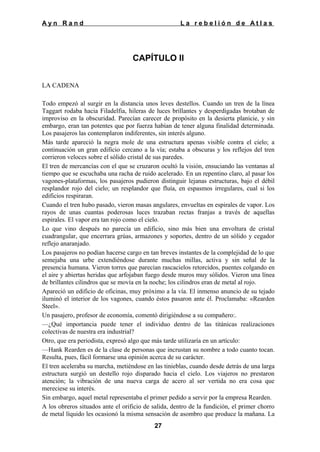 Ayn Rand

La rebelión de Atlas

CAPÍTULO II
LA CADENA
Todo empezó al surgir en la distancia unos leves destellos. Cuando un tren de la línea
Taggart rodaba hacia Filadelfia, hileras de luces brillantes y desperdigadas brotaban de
improviso en la obscuridad. Parecían carecer de propósito en la desierta planicie, y sin
embargo, eran tan potentes que por fuerza habían de tener alguna finalidad determinada.
Los pasajeros las contemplaron indiferentes, sin interés alguno.
Más tarde apareció la negra mole de una estructura apenas visible contra el cielo; a
continuación un gran edificio cercano a la vía; estaba a obscuras y los reflejos del tren
corrieron veloces sobre el sólido cristal de sus paredes.
El tren de mercancías con el que se cruzaron ocultó la visión, ensuciando las ventanas al
tiempo que se escuchaba una racha de ruido acelerado. En un repentino claro, al pasar los
vagones-plataformas, los pasajeros pudieron distinguir lejanas estructuras, bajo el débil
resplandor rojo del cielo; un resplandor que fluía, en espasmos irregulares, cual si los
edificios respiraran.
Cuando el tren hubo pasado, vieron masas angulares, envueltas en espirales de vapor. Los
rayos de unas cuantas poderosas luces trazaban rectas franjas a través de aquellas
espirales. El vapor era tan rojo como el cielo.
Lo que vino después no parecía un edificio, sino más bien una envoltura de cristal
cuadrangular, que encerrara grúas, armazones y soportes, dentro de un sólido y cegador
reflejo anaranjado.
Los pasajeros no podían hacerse cargo en tan breves instantes de la complejidad de lo que
semejaba una urbe extendiéndose durante muchas millas, activa y sin señal de la
presencia humana. Vieron torres que parecían rascacielos retorcidos, puentes colgando en
el aire y abiertas heridas que arfojaban fuego desde muros muy sólidos. Vieron una línea
de brillantes cilindros que se movía en la noche; los cilindros eran de metal al rojo.
Apareció un edificio de oficinas, muy próximo a la vía. El inmenso anuncio de su tejado
iluminó el interior de los vagones, cuando éstos pasaron ante él. Proclamaba: «Rearden
Steel».
Un pasajero, profesor de economía, comentó dirigiéndose a su compañero:.
—¿Qué importancia puede tener el individuo dentro de las titánicas realizaciones
colectivas de nuestra era industrial?
Otro, que era periodista, expresó algo que más tarde utilizaría en un artículo:
—Hank Rearden es de la clase de personas que incrustan su nombre a todo cuanto tocan.
Resulta, pues, fácil formarse una opinión acerca de su carácter.
El tren aceleraba su marcha, metiéndose en las tinieblas, cuando desde detrás de una larga
estructura surgió un destello rojo disparado hacia el cielo. Los viajeros no prestaron
atención; la vibración de una nueva carga de acero al ser vertida no era cosa que
mereciese su interés.
Sin embargo, aquel metal representaba el primer pedido a servir por la empresa Rearden.
A los obreros situados ante el orificio de salida, dentro de la fundición, el primer chorro
de metal líquido les ocasionó la misma sensación de asombro que produce la mañana. La
27

 