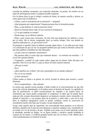 Ayn Rand

La rebelión de Atlas

Lanzaba las palabras secamente, con expresión abstraída, sin pensar. Su cerebro era un
signo de interrogación atento a cualquier posible respuesta.
Fue la última frase la que le obligó a mirarla de frente, de manera sencilla y directa, no
como quien está a la defensiva.
—Lillian, ¿cuál es el propósito de tu existencia? —preguntó.
—¡Qué pregunta más impertinente! Ninguna persona lista la formularía jamás.
—Bien, ¿a qué dedican su vida las personas listas?
—Quizá no intentan hacer nada. En eso consiste la inteligencia.
—¿Y en qué emplean su tiempo?
—Desde luego, no en fabricar cañerías.
—Dime a qué vienen estos sarcasmos. Sé muy bien que desprecias las cañerías y cosas
por el estilo. Me lo hiciste comprender hace ya mucho tiempo. Pero este desdén no
significa nada para mí. ¿A qué insistir en él?
Se preguntó si aquellas frases le habrían causado algún efecto. Y sin saber por qué, llegó
a la conclusión de que así era. Se preguntó también por qué sentía la absoluta certeza de
que tales palabras resultaban las más adecuadas.
—¿A qué viene ese repentino cuestionario?
—Me gustaría saber si existe algo que realmente desees —le contestó con sencillez—. Y
en tal caso quisiera dártelo.
—Comprarlo» ¿verdad? Es todo cuanto sabes: pagar por los demás. Sales del paso con
sencillez. Pero no es tan fácil. Lo que yo deseo no tiene carácter material.
—¿De qué se trata?
—De ti.
—¿Qué significa eso, Lillian? ¿No irás a pretenderlo en un sentido callejero?
—No; no en ese sentido.
—¿Cómo entonces?
Lillian estaba ya frente a la puerta. Se volvió, levantó la cabeza para mirarlo y sonrió
fríamente.
—No lo comprenderías —dijo saliendo.
La tortura que aquella escena produjo a Hank residía en el convencimiento de que ella
nunca iba a desear abandonarle, ni él tendría nunca el derecho de hacerlo. Le agobiaba la
idea de pertenecerle; el débil reconocimiento de simpatía y de respeto hacia un
sentimiento que nunca podría comprender ni compensar; el saber que no podría hacer
nada por ella, excepto demostrarle desprecio; un desprecio extraño, total e insensible a la
piedad, al reproche y a sus propias ideas de la justicia; y sobre todo, y esto era lo más
duro, la orgullosa repugnancia contra su propio veredicto, contra su convicción de
considerarse mucho más bajo que la mujer a la que despreciaba.
Luego, todo aquello dejó de importarle; fue retrocediendo hasta perderse en la obscura
distancia, dejando sólo la idea de estar dispuesto a soportar cualquier cosa, sumiéndolo en
un estado a la vez de tensión y de paz. Tendido en la cama, con el rostro apretado contra
la almohada, pensaba en Dagny, en su figura esbelta y sensitiva cuando temblaba al
contacto de sus manos. Le hubiera gustado tenerla otra vez en Nueva York. Habría ido a
verla inmediatamente en mitad de la noche.
***

270

 