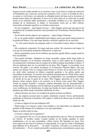 Ayn Rand

La rebelión de Atlas

Eugene Lawson estaba sentado en su escritorio como si éste fuera el cuadro de control de
un bombardero que volara por encima del continente. Pero a veces se olvidaba de ello y
su cuerpo se volvía lacio; sus músculos se aflojaban dentro del traje cual si, de pronto, el
mundo entero dejara de importarle, la boca era la única parte de su rostro que no podía
tensar en un momento dado; prominente e incómoda resaltaba en su faz, atrayendo las
miradas de su interlocutor; al hablar, el movimiento corría por su labio inferior,
retorciendo su húmeda superficie en extrañas contorsiones.
—No me avergüenzo —dijo Eugene Lawson—. Miss Taggart, quiero que sepa que no me
avergüenzo de mi pasada actuación como presidente del «Community National Bank» de
Madison.
—No he hecho alusión alguna a tal vergüenza —repuso Dagny fríamente.
—No se me puede atribuir culpabilidad moral alguna, puesto que perdí cuanto poseía en
la quiebra del Banco. Creo que tengo derecho a sentirme orgulloso de mi sacrificio.
. —Yo sólo quería hacerle una pregunta sobre la «Twentieth Century Motor Company»
que…
—Me complacerá contestarla. No tengo nada que ocultar. Mi conciencia está limpia. Si
cree que ese tema puede resultarme embarazoso, se equivoca.
—Quiero preguntarle acerca de los hombres que poseían aquella fábrica cuando usted les
hizo un préstamo…
—Eran gentes honradas. Adoptaron un riesgo razonable, aunque desde luego hablo en
términos humanos, no en términos monetarios, como se suele esperar de un banquero.
Les proporcioné el préstamo para la compra de la fábrica porque necesitaban el dinero. Y
ello era suficiente para mí. La necesidad era mi lema, Miss Taggart. La necesidad, no la
avaricia. Mi padre y mi abuelo levantaron el «Community National Bank» sólo para
amasar una fortuna. Pero yo coloqué dicha fortuna al servicio de un ideal más alto. No
me senté sobre montones de dólares exigiendo garantías a las pobres gentes que
necesitaban un préstamo. El corazón era la garantía principal para mí. Desde luego, nunca
esperé que en este materialista país nadie me comprendiera. Las recompensas recibidas
no fueron de las que la gente de su clase, Miss Taggart, apreciaría en lo que valen.
Quienes solían sentarse frente a mi escritorio no lo hacían como usted, Miss Taggart.
Tenían un aspecto humilde e inseguro; estaban abrumados por las preocupaciones y
temían hablar. Mi recompensa eran las lágrimas de gratitud que brotaban de sus ojos, las
voces temblorosas, las bendiciones, la mujer que besaba mi mano cuando le concedía el
préstamo que había estado solicitando inútilmente de otros.
—¿Quiere decirme, por favor, los nombres de quienes poseían esa fábrica.
—Era una empresa esencial para la región; totalmente esencial. Estuve perfectamente
justificado al ofrecerles el préstamo. Dio empleo a millares de obreros que no tenían otro
medio de vida.
—¿Conoce a alguno de los que trabajaron allí?
—Desde luego. Los conocía a todos. Eran hombres y me interesaban; no máquinas. Me
gustaba el lado humano de la industria; no la caja registradora.
Dagny se inclinó sobre la mesa.
—¿Conoció a alguno de los ingenieros?
—¿Los ingenieros? No, no. Yo era mucho más democrático que eso. Sólo me interesaban
los obreros. El hombre común. Cuando entraba en las tiendas agitaban la mano
saludándome, a la vez que exclamaban: «¡Hola, Gene!» Me llamaban así, Gene. Pero
estoy seguro de que esto no le interesa. Es agua pasada. Si es que ha venido a Washington
para hablarme de su ferrocarril… —Se irguió vivamente, volviendo a su actitud de jefe
de bombardero—. No sé si puedo prometerle consideraciones extraordinarias, puesto que
271

 
