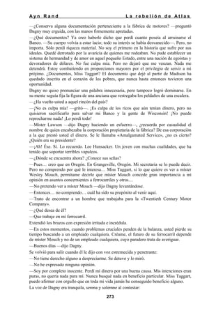 Ayn Rand

La rebelión de Atlas

—¿Conserva alguna documentación perteneciente a la fábrica de motores? —preguntó
Dagny muy erguida, con las manos firmemente apretadas.
—¿Qué documentos? Ya creo haberle dicho que perdí cuanto poseía al arruinarse el
Banco. —Su cuerpo volvía a estar lacio; todo su interés se había desvanecido—. Pero, no
importa. Sólo perdí riqueza material. No soy el primero en la historia que sufre por sus
ideales. Quedé derrotado por la avaricia de quienes me rodeaban. No pude establecer un
sistema de hermandad y de amor en aquel pequeño Estado, entre una nación de egoístas y
devoradores de dólares. No fue culpa mía. Pero no dejaré que me venzan. Nada me
detendrá. Estoy combatiendo en proporciones mayores por el privilegio de servir a mi
prójimo. ¿Documentos, Miss Taggart? El documento que dejé al partir de Madison ha
quedado inscrito en el corazón de los pobres, que nunca hasta entonces tuvieron una
oportunidad.
Dagny no quiso pronunciar una palabra innecesaria, pero tampoco logró dominarse. En
su mente seguía fija la figura de una anciana que restregaba los peldaños de una escalera.
—¿Ha vuelto usted a aquel rincón del país?
—¡No es culpa mía! —gritó—. ¡Es culpa de los ricos que aún tenían dinero, pero no
quisieron sacrificarlo para salvar mi Banco y la gente de Wisconsin! ¡No puede
reprocharme nada! ¡Lo perdí todo!
—Míster Lawson —dijo Dagny haciendo un esfuerzo—, ¿recuerda por casualidad el
nombre de quien encabezaba la corporación propietaria de la fábrica? De esa corporación
a la que prestó usted el dinero. Se le llamaba «Amalgamated Service», ¿no es cierto?
¿Quién era su presidente?
—¡Ah! Ése. Sí. Lo recuerdo. Lee Hunsacker. Un joven con muchas cualidades, que ha
tenido que soportar terribles vapuleos.
—¿Dónde se encuentra ahora? ¿Conoce sus señas?
—Pues… creo que en Oregón. En Grangeville, Oregón. Mi secretaria se lo puede decir.
Pero no comprendo por qué le interesa… Miss Taggart, si lo que quiere es ver a míster
Wesley Mouch, permítame decirle que míster Mouch concede gran importancia a mi
opinión en asuntos concernientes a ferrocarriles y otros…
—No pretendo ver a míster Mouch —dijo Dagny levantándose.
—Entonces… no comprendo… cuál ha sido su propósito al venir aquí.
—Trato de encontrar a un hombre que trabajaba para la «Twentieth Century Motor
Company».
—¿Qué desea de él?
—Que trabaje en mí ferrocarril.
Extendió los brazos con expresión irritada e incrédula.
—En estos momentos, cuando problemas cruciales penden de la balanza, usted pierde su
tiempo buscando a un empleado cualquiera. Créame, el futuro de su ferrocarril depende
de míster Mouch y no de un empleado cualquiera, cuyo paradero trata de averiguar.
—Buenos días —dijo Dagny.
Se volvió para salir cuando él le dijo con voz estremecida y penetrante:
—No tiene derecho alguno a despreciarme. Se detuvo y lo miró.
—No he expresado ninguna opinión.
—Soy por completo inocente. Perdí mi dinero por una buena causa. Mis intenciones eran
puras, no quería nada para mí. Nunca busqué nada en beneficio particular. Miss Taggart,
puedo afirmar con orgullo que en toda mi vida jamás he conseguido beneficio alguno.
La voz de Dagny era tranquila, serena y solemne al contestar:
273

 