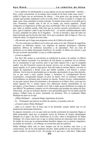 Ayn Rand

La rebelión de Atlas

—Voy a publicar mi autobiografía si es que alguien me da una oportunidad —declaró—.
Pero, ¿cómo concentrarse en un trabajo serio cuando he de hacer todas estas cosas? —
señaló el fogón con un movimiento de cabeza—. Esta gente cree que porque me han
acogido aquí pueden explotarme como un coolie chino. Como no puedo ir a ningún otro
lugar, estas viejas amistades la toman conmigo. El marido nunca mueve ni un dedo por la
casa. Permanece sentado todo el día en su tienda, una mísera papelería. ¿Puede
compararse en importancia al libro que estoy escribiendo? Ella va de compras y me dice
que vigile su maldita comida. Sabe bien que un escritor necesita concentración y paz,
pero, ¿qué le importa? ¿Sabe lo que ha hecho hoy? —se inclinó confidencialmente sobre
la mesa, señalando los platos de la fregadera—. Se fue al mercado y dejó ahí todos los
platos diciendo que los lavaría más tarde. Sé lo que se propone. Que lo haga yo. Pero voy
a hacerla rabiar. Los dejaré tal como están.
—¿Me permite que le haga unas preguntas acerca de la fábrica de motores?
. —No crea usted que esa fábrica era lo único que tenía en la vida. Disfruté de magníficas
relaciones en diferentes épocas, con empresas de aparatos quirúrgicos, industrias
papeleras, fábricas de sombreros masculinos y de aspiradores. Pero esa clase de
productos no me daban demasiados beneficios. En cambio, la fábrica de motores sí que
fue una excelente oportunidad. Lo que yo estaba esperando.
—¿Cómo la adquirió?
—Fue fácil. Mis sueños se convirtieron en realidad de la noche a la mañana. La fábrica
cerró por haberse arruinado. Los herederos de Jed Starnes se quedaron sin un céntimo.
No sé exactamente lo que ocurriría, pero sí que hubo algunos líos y que la compañía
quebró. Los del ferrocarril cesaron de prestar servicio con su línea secundaria. Nadie
quería aquello, ni si* quiera a bajo precio. Pero allí estaba la enorme fábrica, con todo su
equipo de maquinaria y demás cosas que habían ayudado a Jed Starnes a amasar
millones. Era la clase de oportunidad que yo deseaba; oportunidad a la que tenía derecho.
Así es que reuní a unos cuantos amigos y formamos la «Amalgamated Service
Corporation», consiguiendo después un poco de dinero. Pero no teníamos suficiente.
Necesitábamos un préstamo para la puesta en marcha. Éramos jóvenes, embarcándonos
en una gran carrera, llenos de entusiasmo y de esperanza en el futuro. Pero, ¿cree que nos
animó alguien? No. Y mucho menos esos ambiciosos buitres atrincherados en sus
privilegios. ¿Cómo íbamos a triunfar en la vida si nadie quería facilitarnos la compra de
una fábrica? No podíamos competir con los afortunados que heredan una cadena de ellas.
Ahora bien. ¿Es que no teníamos derecho a una oportunidad igual? No me hable usted de
justicia. Trabajé como un perro, intentando ese préstamo. Pero el condenado Midas
Mulligan me puso en el cepo.
—¿Midas Mulligan? —preguntó Dagny irguiéndose de pronto.
—Si… El banquero que parecía un chófer de camión y se portaba como tal.
—¿Conoció usted a Midas Mulligan?
—¿Que si lo conocí? Soy el único que lo ha derrotado, aunque admito que no me
proporcionó demasiados beneficios.
En algunos momentos, a la vez que sentía un extraño sentimiento de inquietud, Dagny se
había preguntado, igual que se preguntó acerca de historias de buques abandonados
flotando en el agua o de luces misteriosas en el cielo, sobre la desaparición de Midas
Mulligan. No existía motivo por el que se sintiera deseosa de solucionar tales misterios.
Se trataba de cosas que no proporcionaban beneficio alguno con su carácter enigmático;
no podían ser casuales y, sin embargo, no existía base que las explicara.
Midas Mulligan había sido en otros tiempos uno de los hombres más ricos y, en
consecuencia, uno de los más populares del país. Jamás perdió en sus inversiones y todo
cuanto tocaba se convertía en oro. «Es porque sé lo que toco», solía decir. Nadie pudo
275

 