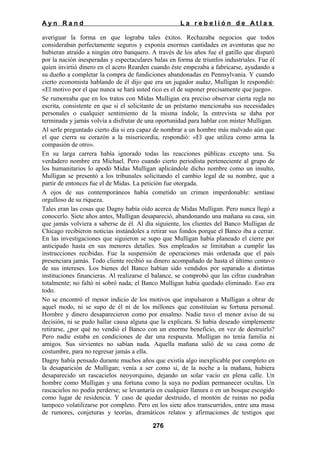 Ayn Rand

La rebelión de Atlas

averiguar la forma en que lograba tales éxitos. Rechazaba negocios que todos
consideraban perfectamente seguros y exponía enormes cantidades en aventuras que no
hubieran atraído a ningún otro banquero. A través de los años fue el gatillo que disparó
por la nación inesperadas y espectaculares balas en forma de triunfos industriales. Fue él
quien invirtió dinero en el acero Rearden cuando éste empezaba a fabricarse, ayudando a
su dueño a completar la compra de fundiciones abandonadas en Pennsylvania. Y cuando
cierto economista hablando de él dijo que era un jugador audaz, Mulligan le respondió:
«El motivo por el que nunca se hará usted rico es el de suponer precisamente que juego».
Se rumoreaba que en los tratos con Midas Mulligan era preciso observar cierta regla no
escrita, consistente en que si el solicitante de un préstamo mencionaba sus necesidades
personales o cualquier sentimiento de la misma índole, la entrevista se daba por
terminada y jamás volvía a disfrutar de una oportunidad para hablar con míster Mulligan.
Al serle preguntado cierto día si era capaz de nombrar a un hombre más malvado aún que
el que cierra su corazón a la misericordia, respondió: «El que utiliza como arma la
compasión de otro».
En su larga carrera había ignorado todas las reacciones públicas excepto una. Su
verdadero nombre era Michael. Pero cuando cierto periodista perteneciente al grupo de
los humanitarios lo apodó Midas Mulligan aplicándole dicho nombre como un insulto,
Mulligan se presentó a los tribunales solicitando el cambio legal de su nombre, que a
partir de entonces fue el de Midas. La petición fue otorgada.
A ojos de sus contemporáneos había cometido un crimen imperdonable: sentíase
orgulloso de su riqueza.
Tales eran las cosas que Dagny había oído acerca de Midas Mulligan. Pero nunca llegó a
conocerlo. Siete años antes, Mulligan desapareció, abandonando una mañana su casa, sin
que jamás volviera a saberse de él. Al día siguiente, los clientes del Banco Mulligan de
Chicago recibieron noticias instándoles a retirar sus fondos porque el Banco iba a cerrar.
En las investigaciones que siguieron se supo que Mulligan había planeado el cierre por
anticipado hasta en sus menores detalles. Sus empleados se limitaban a cumplir las
instrucciones recibidas. Fue la suspensión de operaciones más ordenada que el país
presenciara jamás. Todo cliente recibió su dinero acompañado de hasta el último centavo
de sus intereses. Los bienes del Banco habían sido vendidos por separado a distintas
instituciones financieras. Al realizarse el balance, se comprobó que las cifras cuadraban
totalmente; no faltó ni sobró nada; el Banco Mulligan había quedado eliminado. Eso era
todo.
No se encontró el menor indicio de los motivos que impulsaron a Mulligan a obrar de
aquel modo, ni se supo de él ni de los millones que constituían su fortuna personal.
Hombre y dinero desaparecieron como por ensalmo. Nadie tuvo el menor aviso de su
decisión, ni se pudo hallar causa alguna que la explicara. Si había deseado simplemente
retirarse, ¿por qué no vendió el Banco con un enorme beneficio, en vez de destruirlo?
Pero nadie estaba en condiciones de dar una respuesta. Mulligan no tenía familia ni
amigos. Sus sirvientes no sabían nada. Aquella mañana salió de su casa como de
costumbre, para no regresar jamás a ella.
Dagny había pensado durante muchos años que existía algo inexplicable por completo en
la desaparición de Mulligan; venía a ser como si, de la noche a la mañana, hubiera
desaparecido un rascacielos neoyorquino, dejando un solar vacío en plena calle. Un
hombre como Mulligan y una fortuna como la suya no podían permanecer ocultas. Un
rascacielos no podía perderse; se levantaría en cualquier llanura o en un bosque escogido
como lugar de residencia. Y caso de quedar destruido, el montón de ruinas no podía
tampoco volatilizarse por completo. Pero en los siete años transcurridos, entre una masa
de rumores, conjeturas y teorías, dramáticos relatos y afirmaciones de testigos que
276

 