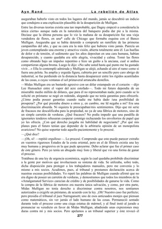 Ayn Rand

La rebelión de Atlas

aseguraban haberlo visto en todos los lugares del mundo, jamás se descubrió un indicio
que condujera a una explicación plausible de la desaparición de Mulligan.
Entre las diversas teorías existía una tan improbable, que Dagny empezó a considerarla.la
única cierta» aunque nada en la naturaleza del banquero podía dar pie a la misma.
Decíase que la última persona que lo vio la mañana de su desaparición fue una vieja
vendedora de flores, en una* calle de Chicago que formaba esquina con el Banco
Mulligan. Aseguraba que se había detenido a comprarle un ramillete de las primeras
campanillas del año, y que su cara era la más feliz que hubiera visto jamás. Parecía un
joven contemplando una enorme y atractiva visión, abierta totalmente ante él. Las huellas
de dolor o de tensión, el sedimento que los años depositan en una cara humana, habían
desaparecido, y cuanto quedaba era sólo alegría, vivacidad y calma. Tomó las flores
como obrando bajo un impulso repentino e hizo un guiño a la anciana, cual si ambos
compartieran alguna broma. Luego le dijo: «No sabe usted hasta qué punto me ha gustado
vivir…» Ella lo contempló admirada y Mulligan se alejó, echando al aire el ramo como si
fuera una pelota. Su amplia y erguida figura, cubierta por un sencillo pero caro abrigo de
industrial, se fue perdiendo en la distancia hasta desaparecer entre los rígidos acantilados
de las casas, a cuyas ventanas el sol primaveral arrancaba destellos.
—Midas Mulligan era un bastardo agresivo con un dólar estampado en el corazón —dijo
Lee Hunsacker entre el vapor del acre estofado—. Todo mi futuro dependía de un
miserable medio millón de dólares, que para él no representaban nada; pero cuando se lo
solicité en préstamo se negó en redondo, alegando que no tenía garantías para ofrecerle.
¿Cómo podía poseer garantías cuando nadie me había dado /una posibilidad de
prosperar? ¿Por qué prestaba dinero a otros y, en cambio, me Id negaba a mi? Era una
discriminación absurda. Ni siquiera le preocupaban/mis sentimientos. Dijo que mi serie
de fracasos me descalificaba para la propiedad, no ya de una fábrica de motores, sino de
un simple carretón de verduras. ¿Qué fracasos? No podía impedir que una pandilla de
ignorantes tenderos rehusaran cooperar conmigo rechazando los envoltorios de papel que
yo les ofrecía. ¿Con qué derecho juzgaba mi habilidad de negociante? ¿Por qué mis
planes para el futuro tenían que depender de la arbitraría opinión de un monopolista
avaricioso? No quise soportar todo aquello pacientemente y lo procesé.
—¿Qué dice?
—¡Oh, sí! —repitió orgulloso—. Lo procesé. Comprendo que esto puede parecer extraño
en vuestros rigurosos Estados de la costa oriental, pero en el de Illinois existía una ley
muy humana y progresiva en la que pude apoyarme. Debo aclarar que fue el primer caso
de este género. Pero yo tenía un abogado muy listo y liberal que vio una forma de ganar
el proceso.
Tratábase de una ley de urgencia económica, según la cual quedaba prohibido discriminar
a la gente por motivos que involucrasen su sistema de vida. Se utilizaba, sobre todo,
dicha disposición para proteger a los trabajadores manuales, pero me convenía y lo
mismo a mis socios. Acudimos, pues, al tribunal y prestamos declaración acerca de
nuestras escasas posibilidades. Yo repetí las palabras de Mulligan cuando afirmó que no
era digno de poseer un carretón de verduras, y demostramos que todos los miembros de la
«Amalgamated Service» carecían de crédito y de posibilidades de ganarse la vida. Como
la compra de la fábrica de motores era nuestra única salvación, y como, por otra parte,
Midas Mulligan no tenía derecho a discriminar contra nosotros, nos sentíamos
autorizados a exigirle un préstamo, de acuerdo con la ley. ¡Oh! Nuestro caso fue perfecto;
pero presidia el tribunal el juez Narragansett; uno de esos anticuados monjes que piensan
como matemáticos, sin ver jamás el lado humano de las cosas. Permaneció sentado
durante todo el proceso como una ciega estatua de mármol, y al final instó al jurado a
pronunciar su veredicto en favor de Midas Mulligan, añadiendo unas expresiones muy
duras contra mí y mis socios. Pero apelamos a un tribunal superior y éste revocó el
277

 