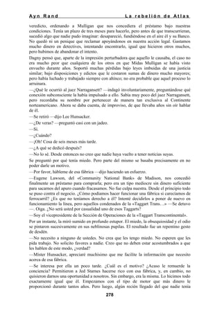Ayn Rand

La rebelión de Atlas

veredicto, ordenando a Mulligan que nos concediera el préstamo bajo nuestras
condiciones. Tenía un plazo de tres meses para hacerlo, pero antes de que transcurrieran,
sucedió algo que nadie pudo imaginar: desapareció, fundiéndose en el aire él y su Banco.
No quedó ni un penique que reclamar apoyándonos en nuestra acción legal. Gastamos
mucho dinero en detectives, intentando encontrarlo, igual que hicieron otros muchos,
pero hubimos de abandonar el intento.
Dagny pensó que, aparte de la impresión perturbadora que aquello le causaba, el caso no
era mucho peor que cualquiera de los otros en que Midas Mulligan se había visto
envuelto durante años. Soportó muchas pérdidas bajo leyes imbuidas de una justicia
similar; bajo disposiciones y edictos que le costaron sumas de dinero mucho mayores;
pero había luchado y trabajado siempre con ahínco; no era probable que aquel proceso lo
arruinara.
—¿Qué le ocurrió al juez Narragansett? —indagó involuntariamente, preguntándose qué
conexión subconsciente la había impulsado a ello. Sabía muy poco del juez Narragansett,
pero recordaba su nombre por pertenecer de manera tan exclusiva al Continente
norteamericano. Ahora se daba cuenta, de improviso, de que llevaba años sin oír hablar
de él.
—Se retiró —dijo Lee Hunsacker.
—¿De veras? —preguntó casi con un jadeo.
—Sí.
—¿Cuándo?
—¡Oh! Cosa de seis meses más tarde.
—¿A qué se dedicó después?
—No lo sé. Desde entonces no creo que nadie haya vuelto a tener noticias suyas.
Se preguntó por qué tenía miedo. Pero parte del mismo se basaba precisamente en no
poder darle un motivo.
—Por favor, hábleme de esa fábrica —dijo haciendo un esfuerzo.
—Eugene Lawson, del «Community National Bank» de Madison, nos concedió
finalmente un préstamo para comprarla; pero era un tipo mediocre sin dinero suficiente
para sacarnos del apuro cuando fracasamos. No fue culpa nuestra. Desde el principio todo
se puso contra el negocio. ¿Cómo podíamos hacer funcionar una fábrica si carecíamos de
ferrocarril? ¿Es que no teníamos derecho a él? Intenté decidirlos a poner de nuevo en
funcionamiento la línea, pero aquellos condenados de la «Taggart Trans…» —Se detuvo
—. Oiga. ¿No será usted por casualidad uno de esos Taggarts?
—Soy el vicepresidente de la Sección de Operaciones de la «Taggart Transcontinental».
Por un instante, la miró sumido en profundo estupor. El miedo, la obsequiosidad y el odio
se pintaron sucesivamente en sus neblinosas pupilas. El resultado fue un repentino gesto
de desdén.
—No necesito a ninguno de ustedes. No crea que les tengo miedo. No esperen que les
pida trabajo. No solicito favores a nadie. Creo que no deben estar acostumbrados a que
les hablen de este modo, ¿verdad?
—Míster Hunsacker, apreciaré muchísimo que me facilite la información que necesito
acerca de esa fábrica.
—Se interesa por ella un poco tarde. ¿Cuál es el motivo? ¿Acaso le remuerde la
conciencia? Permitieron a Jed Starnes hacerse rico con esa fábrica, y, en cambio, no
quisieron darnos una oportunidad a nosotros. Sin embargo, era la misma. Lo hicimos todo
exactamente igual que él. Empezamos con el tipo de motor que más dinero le
proporcionó durante tantos años. Pero luego, algún recién llegado del que nadie tenía
278

 
