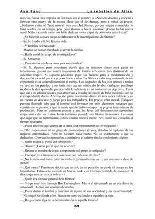 Ayn Rand

La rebelión de Atlas

noticias, fundó otra empresa en Colorado con el nombre de «Nielsen Motors» y empezó a
fabricar otro nuevo, de la misma clase que el de Starnes, pero a mitad de precio.
¿Podíamos evitarlo? Todo marchó bien para Jed Starnes, porque ningún competidor le
hizo sombra en su tiempo, pero ¿qué íbamos a hacer nosotros? ¿Cómo luchar contra
aquel Nielsen cuando nadie nos había dado un motor capaz de contender con el suyo?
—¿Se hicieron ustedes cargo del laboratorio de investigaciones de Starnes?
—Sí. Sí. Estaba allí. No faltaba nada.
—¿Y también del personal?
—Muchos se habían marchado al cerrar la fábrica.
—¿Habla usted del grupo de investigadores?
—Sí. Se fueron.
—¿Contrataron ustedes a otros para substituirles?
—Sí. Sí, algunos; pero permítame decirle que no teníamos dinero para gastar en
laboratorios, puesto que nunca dispusimos de fondos suficientes para disfrutar de un
auténtico respiro. Ni siquiera podíamos pagar las facturas para la modernización y
decoración esencial que era preciso llevar a cabo. La fábrica estaba muy anticuada, desde
el punto de vista del rendimiento en el trabajo. Los despachos de los jefes apenas si tenían
ya yeso en las paredes, y no había más que un minúsculo lavabo. Cualquier psicólogo
moderno le dirá que nadie puede rendir lo suficiente en un ambiente tan depresivo. Tenía
que dar a mi oficina colores más atractivos e instalar un cuarto de baño moderno, con su
correspondiente ducha. Además, me gasté muchísimo dinero en una nueva cafetería y en
un recinto de descanso y juego para los trabajadores. Era preciso crear moral. Cualquier
persona ilustrada sabe que el hombre está formado por esos elementos naturales que
constituyen su pasado, y que la mente queda conformada por las propias herramientas de
producción. Pero no quisieron esperar a que las leyes del determinismo económico
empezaran a dar sus frutos. Jamás habíamos poseído una fábrica de motores. Teníamos
que dejar que las herramientas condicionaran nuestra mente. Pero nadie nos concedió el
tiempo necesario.
—¿Puede decirme algo acerca de la tarea del Departamento de Investigación?
—¡Oh! Disponíamos de un grupo de prometedores jóvenes, dotados de diplomas de las
mejores universidades. Pero no hicieron nada bueno. No sé exactamente a qué se
dedicaban. Creo que haraganeaban, comiéndose el salario, sin dar rendimiento alguno.
—¿Quién estaba al frente del laboratorio?
—¡Diantre! ¿Cómo quiere que me acuerde?
—¿Retiene el nombre de algún componente del grupo investigador?
—¿Cree que tuve tiempo para conversar con cada uno de ellos?
—¿No le mencionó nadie estar haciendo experimentos con un…, con una nueva clase de
motor?
—¿Qué motor? Permítame decirle que un jefe de mi posición no pierde el tiempo en los
laboratorios. Estuve casi siempre en Nueva York y en Chicago, tratando de conseguir el
dinero que nos permitiera sobrevivir.
—¿Quién era director general de la fábrica?
—Un tipo muy listo llamado Roy Cunningham. Murió el año pasado en un accidente de
automóvil. Dijeron que conducía borracho.
—¿Puede darme el nombre y dirección de alguno de sus asociados? ¿Los recuerda usted?
—No sé qué ha sido de ellos. Nunca me sentí inclinado a seguirles la pista.
—¿Ha guardado algo de la documentación de aquella fábrica?
279

 