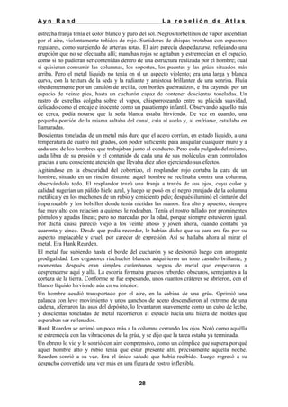 Ayn Rand

La rebelión de Atlas

estrecha franja tenía el color blanco y puro del sol. Negros torbellinos de vapor ascendían
por el aire, violentamente teñidos de rojo. Surtidores de chispas brotaban con espasmos
regulares, como surgiendo de arterias rotas. El aire parecía despedazarse, reflejando una
erupción que no se efectuaba allí; manchas rojas se agitaban y estremecían en el espacio,
como si no pudieran ser contenidas dentro de una estructura realizada por el hombre; cual
si quisieran consumir las columnas, los soportes, los puentes y las grúas situados más
arriba. Pero el metal líquido no tenía en sí un aspecto violento; era una larga y blanca
curva, con la textura de la seda y la radiante y amistosa brillantez de una sonrisa. Fluía
obedientemente por un canalón de arcilla, con bordes quebradizos, e iba cayendo por un
espacio de veinte pies, hasta un cucharón capaz de contener doscientas toneladas. Un
rastro de estrellas colgaba sobre el vapor, chisporroteando entre su plácida suavidad,
delicado como el encaje e inocente como un pasatiempo infantil. Observando aquello más
de cerca, podía notarse que la seda blanca estaba hirviendo. De vez en cuando, una
pequeña porción de la misma saltaba del canal, caía al suelo y, al enfriarse, estallaba en
llamaradas.
Doscientas toneladas de un metal más duro que el acero corrían, en estado líquido, a una
temperatura de cuatro mil grados, con poder suficiente para aniquilar cualquier muro y a
cada uno de los hombres que trabajaban junto al conducto. Pero cada pulgada del mismo,
cada libra de su presión y el contenido de cada una de sus moléculas eran controlados
gracias a una consciente atención que llevaba diez años ejerciendo sus efectos.
Agitándose en la obscuridad del cobertizo, el resplandor rojo cortaba la cara de un
hombre, situado en un rincón distante; aquel hombre se reclinaba contra una columna,
observándolo todo. El resplandor trazó una franja a través de sus ojos, cuyo color y
calidad sugerían un pálido hielo azul, y luego se posó en el negro enrejado de la columna
metálica y en los mechones de un rubio y ceniciento pelo; después iluminó el cinturón del
impermeable y los bolsillos donde tenía metidas las manos. Era alto y apuesto; siempre
fue muy alto con relación a quienes le rodeaban. Tenía el rostro tallado por prominentes
pómulos y agudas líneas; pero no marcadas por la edad, porque siempre estuvieron igual.
Por dicha causa pareció viejo a los veinte años» y joven ahora, cuando contaba ya
cuarenta y cinco. Desde que podía recordar, le habían dicho que su cara era fea por su
aspecto implacable y cruel, por carecer de expresión. Así se hallaba ahora al mirar el
metal. Era Hank Rearden.
El metal fue subiendo hasta el borde del cucharón y se desbordó luego con arrogante
prodigalidad. Los cegadores riachuelos blancos adquirieron un tono castaño brillante, y
momentos después eran simples carámbanos negros de metal que empezaron a
desprenderse aquí y allá. La escoria formaba gruesos rebordes obscuros, semejantes a la
corteza de la tierra. Conforme se fue espesando, unos cuantos cráteres se abrieron, con el
blanco líquido hirviendo aún en su interior.
Un hombre acudió transportado por el aire, en la cabina de una grúa. Oprimió una
palanca con leve movimiento y unos ganchos de acero descendieron al extremo de una
cadena, aferraron las asas del depósito, lo levantaron suavemente como un cubo de leche,
y doscientas toneladas de metal recorrieron el espacio hacia una hilera de moldes que
esperaban ser rellenados.
Hank Rearden se arrimó un poco más a la columna cerrando los ojos. Notó como aquélla
se estremecía con las vibraciones de la grúa, y se dijo que la tarea estaba ya terminada.
Un obrero lo vio y le sonrió con aire comprensivo, como un cómplice que supiera por qué
aquel hombre alto y rubio tenía que estar presente allí, precisamente aquella noche.
Rearden sonrió a su vez. Era el único saludo que había recibido. Luego regresó a su
despacho convertido una vez más en una figura de rostro inflexible.
28

 