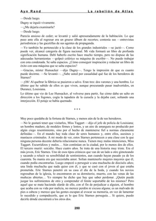 Ayn Rand

La rebelión de Atlas

—Desde luego.
Dagny se irguió vivamente.
—¿Me dejaría examinarla?
—Desde luego.
Parecía ansioso de ceder; se levantó y salió apresuradamente de la habitación. Lo que
puso ante ella al regresar era un grueso álbum de recortes; contenía sus —entrevistas
periodísticas y las gacetillas de sus agentes de propaganda.
—Yo también he pertenecido a la clase de los grandes industriales —se jactó—. Como
puede ver, alcancé categoría de figura nacional. Mi vida formará un libro de profunda
significación humana. Debí haberlo escrito hace mucho tiempo, pero no dispuse de las
adecuadas herramientas —golpeó colérico su máquina de escribir—. No puedo trabajar
con esta condenada. Se salta espacios. ¿Cómo conseguir inspiración y redactar un libro de
éxito con una máquina que se salta espacios?
—Gracias, míster Hunsacker —dijo Dagny—. Tengo la impresión de que es cuanto
puede decirme. —Se levantó—. ¿Sabe usted por casualidad qué fue de los herederos de
Starnes?
—¡Oh! Al quebrar la fábrica se pusieron a salvo. Eran tres: dos varones y una hembra. Lo
último que he sabido de ellos es que viven, aunque procurando pasar inadvertidos, en
Durance, Louisiana.
Lo último que vio de Lee Hunsacker, al volverse para partir, fue cómo daba un salto en
dirección a los fogones, cogía la tapadera de la cazuela y la dejaba caer, soltando una
interjección. El potaje se había quemado.
***
Muy poco quedaba de la fortuna de Starnes, y menos aún de la de sus herederos.
—No le gustará tener que visitarlos, Miss Taggart —dijo el jefe de policía de Louisiana;
un hombre maduro, de modales firmes y lentos, y un aire de amargura no producido por
algún ciego resentimiento, sino por el hecho de mantenerse fiel a normas claramente
definidas—. En el mundo hay toda clase de seres humanos y, entre ellos, asesinos y
maníacos criminales. A mi modo de ver, estos Starnes pertenecen a una clase con la que
ninguna persona decente debería relacionarse nunca. Tienen muy malas intenciones, Miss
Taggart. Escurridizos y malos… Aún continúan en la ciudad, por lo menos dos de ellos.
El tercero murió: suicidio. Hace cuatro años. Se trata de una historia muy triste. Era el
más joven, Eríc Starnes. Uno de esos tipos crónicos que van de un lado a otro gimoteando
y sacando a relucir su sensibilidad de sentimientos, aun cuando hayan pasado ya de los
cuarenta. Su manía era que necesitaba amor. Solían mantenerlo mujeres mayores que él,
cuando podía encontrarlas. Luego empezó a perseguir a una muchacha de dieciséis años;
una linda muchacha que nada quiso con él, y que se casó con el joven al que estaba
prometida. Eríc Starnes penetró en su casa el día de la boda, y cuando los novios
regresaban de la iglesia, lo encontraron en su dormitorio, muerto, con las venas de las
muñecas abiertas… Yo siempre he dicho que hay que saber perdonar. ¿Quién puede
juzgar los sufrimientos de otro y comprender el límite soportable de los mismos? Pero
aquel que se mata haciendo alarde de ello, con el fin de perjudicar a alguien, el hombre
que acaba con su vida por malicia, no merece perdón ni excusa alguna; es un malvado de
pies a cabeza y merece que las gentes escupan al evocar su memoria, en vez de lamentar
lo sucedido y compadecerle, que es lo que Eric Starnes perseguía… Si quiere, puedo
decirle dónde encontrará a los otros dos.
280

 