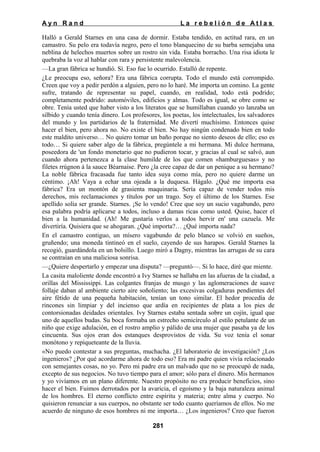 Ayn Rand

La rebelión de Atlas

Halló a Gerald Starnes en una casa de dormir. Estaba tendido, en actitud rara, en un
camastro. Su pelo era todavía negro, pero el tono blanquecino de su barba semejaba una
neblina de helechos muertos sobre un rostro sin vida. Estaba borracho. Una risa idiota le
quebraba la voz al hablar con rara y persistente malevolencia.
—La gran fábrica se hundió. Sí. Eso fue lo ocurrido. Estalló de repente.
¿Le preocupa eso, señora? Era una fábrica corrupta. Todo el mundo está corrompido.
Creen que voy a pedir perdón a alguien, pero no lo haré. Me importa un comino. La gente
sufre, tratando de representar su papel, cuando, en realidad, todo está podrido;
completamente podrido: automóviles, edificios y almas. Todo es igual, se obre como se
obre. Tenía usted que haber visto a los literatos que se humillaban cuando yo lanzaba un
silbido y cuando tenía dinero. Los profesores, los poetas, los intelectuales, los salvadores
del mundo y los partidarios de la fraternidad. Me divertí muchísimo. Entonces quise
hacer el bien, pero ahora no. No existe el bien. No hay ningún condenado bien en todo
este maldito universo… No quiero tomar un baño porque no siento deseos de ello; eso es
todo… Si quiere saber algo de la fábrica, pregúntele a mi hermana. Mi dulce hermana,
poseedora de 'un fondo monetario que no pudieron tocar, y gracias al cual se salvó, aun
cuando ahora pertenezca a la clase humilde de los que comen «hamburguesas» y no
filetes rrúgnon á la sauce Béarnaise. Pero ¿la cree capaz de dar un penique a su hermano?
La noble fábrica fracasada fue tanto idea suya como mía, pero no quiere darme un
céntimo. ¡Ah! Vaya a echar una ojeada a la duquesa. Hágalo. ¿Qué me importa esa
fábrica? Era un montón de grasienta maquinaria. Sería capaz de vender todos mis
derechos, mis reclamaciones y títulos por un trago. Soy el último de los Starnes. Ese
apellido solía ser grande. Starnes. ¡Se lo vendo! Cree que soy un sucio vagabundo, pero
esa palabra podría aplicarse a todos, incluso a damas ricas como usted. Quise, hacer el
bien a la humanidad. (Ah! Me gustaría verlos a todos hervir en' una cazuela. Me
divertiría. Quisiera que se ahogaran. ¿Qué importa?… ¿Qué importa nada?
En el camastro contiguo, un mísero vagabundo de pelo blanco se volvió en sueños,
gruñendo; una moneda tintineó en el suelo, cayendo de sus harapos. Gerald Starnes la
recogió, guardándola en un bolsillo. Luego miró a Dagny, mientras las arrugas de su cara
se contraían en una maliciosa sonrisa.
—¿Quiere despertarlo y empezar una disputa? —preguntó—. Si lo hace, diré que miente.
La casita maloliente donde encontró a Ivy Starnes se hallaba en las afueras de la ciudad, a
orillas del Mississippi. Las colgantes franjas de musgo y las aglomeraciones de suave
follaje daban al ambiente cierto aire soñoliento; las excesivas colgaduras pendientes del
aire fétido de una pequeña habitación, tenían un tono similar. El hedor procedía de
rincones sin limpiar y del incienso que ardía en recipientes de plata a los pies de
contorsionadas deidades orientales. Ivy Starnes estaba sentada sobre un cojín, igual que
uno de aquellos budas. Su boca formaba un estrecho semicírculo al estilo petulante de un
niño que exige adulación, en el rostro amplio y pálido de una mujer que pasaba ya de los
cincuenta. Sus ojos eran dos estanques desprovistos de vida. Su voz tenía el sonar
monótono y repiqueteante de la lluvia.
«No puedo contestar a sus preguntas, muchacha. ¿El laboratorio de investigación? ¿Los
ingenieros? ¿Por qué acordarme ahora de todo eso? Era mi padre quien vivía relacionado
con semejantes cosas, no yo. Pero mi padre era un malvado que no se preocupó de nada,
excepto de sus negocios. No tuvo tiempo para el amor; sólo para el dinero. Mis hermanos
y yo vivíamos en un plano diferente. Nuestro propósito no era producir beneficios, sino
hacer el bien. Fuimos derrotados por la avaricia, el egoísmo y la baja naturaleza animal
de los hombres. El eterno conflicto entre espíritu y materia; entre alma y cuerpo. No
quisieron renunciar a sus cuerpos, no obstante ser todo cuanto queríamos de ellos. No me
acuerdo de ninguno de esos hombres ni me importa… ¿Los ingenieros? Creo que fueron
281

 