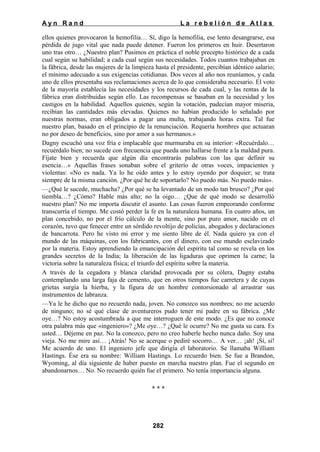 Ayn Rand

La rebelión de Atlas

ellos quienes provocaron la hemofilia… Sí, digo la hemofilia, ese lento desangrarse, esa
pérdida de jugo vital que nada puede detener. Fueron los primeros en huir. Desertaron
uno tras otro… ¿Nuestro plan? Pusimos en práctica el noble precepto histórico de a cada
cual según su habilidad; a cada cual según sus necesidades. Todos cuantos trabajaban en
la fábrica, desde las mujeres de la limpieza hasta el presidente, percibían idéntico salario;
el mínimo adecuado a sus exigencias cotidianas. Dos veces al año nos reuníamos, y cada
uno de ellos presentaba sus reclamaciones acerca de lo que consideraba necesario. El voto
de la mayoría establecía las necesidades y los recursos de cada cual, y las rentas de la
fábrica eran distribuidas según ello. Las recompensas se basaban en la necesidad y los
castigos en la habilidad. Aquellos quienes, según la votación, padecían mayor miseria,
recibían las cantidades más elevadas. Quienes no habían producido lo señalado por
nuestras normas, eran obligados a pagar una multa, trabajando horas extra. Tal fue
nuestro plan, basado en el principio de la renunciación. Requería hombres que actuaran
no por deseo de beneficios, sino por amor a sus hermanos.»
Dagny escuchó una voz fría e implacable que murmuraba en su interior: «Recuérdalo…
recuérdalo bien; no sucede con frecuencia que pueda uno hallarse frente a la maldad pura.
Fíjate bien y recuerda que algún día encontrarás palabras con las que definir su
esencia…» Aquellas frases sonaban sobre el griterío de otras voces, impacientes y
violentas: «No es nada. Ya lo he oído antes y lo estoy oyendo por doquier; se trata
siempre de la misma canción. ¿Por qué he de soportarlo? No puedo más. No puedo más».
—¿Qué le sucede, muchacha? ¿Por qué se ha levantado de un modo tan brusco? ¿Por qué
tiembla…? ¿Cómo? Hable más alto; no la oigo… ¿Que de qué modo se desarrolló
nuestro plan? No me importa discutir el asunto. Las cosas fueron empeorando conforme
transcurría el tiempo. Me costó perder la fe en la naturaleza humana. En cuatro años, un
plan concebido, no por el frío cálculo de la mente, sino por puro amor, nacido en el
corazón, tuvo que fenecer entre un sórdido revoltijo de policías, abogados y declaraciones
de bancarrota. Pero he visto mi error y me siento libre de él. Nada quiero ya con el
mundo de las máquinas, con los fabricantes, con el dinero, con ese mundo esclavizado
por la materia. Estoy aprendiendo la emancipación del espíritu tal como se revela en los
grandes secretos de la India; la liberación de las ligaduras que oprimen la carne; la
victoria sobre la naturaleza física; el triunfo del espíritu sobre la materia.
A través de la cegadora y blanca claridad provocada por su cólera, Dagny estaba
contemplando una larga faja de cemento, que en otros tiempos fue carretera y de cuyas
grietas surgía la hierba, y la figura de un hombre contorsionado al arrastrar sus
instrumentos de labranza.
—Ya le he dicho que no recuerdo nada, joven. No conozco sus nombres; no me acuerdo
de ninguno; no sé qué clase de aventureros pudo tener mi padre en su fábrica. ¿Me
oye…? No estoy acostumbrada a que me interroguen de este modo. ¿Es que no conoce
otra palabra más que «ingeniero»? ¿Me oye…? ¿Qué le ocurre? No me gusta su cara. Es
usted… Déjeme en paz. No la conozco, pero no creo haberle hecho nunca daño. Soy una
vieja. No me mire así… ¡Atrás! No se acerque o pediré socorro… A ver… ¡ah! ¡Sí, sí!
Me acuerdo de uno. El ingeniero jefe que dirigía el laboratorio. Se llamaba William
Hastings. Ése era su nombre: William Hastings. Lo recuerdo bien. Se fue a Brandon,
Wyoming, al día siguiente de haber puesto en marcha nuestro plan. Fue el segundo en
abandonarnos… No. No recuerdo quién fue el primero. No tenía importancia alguna.
***

282

 