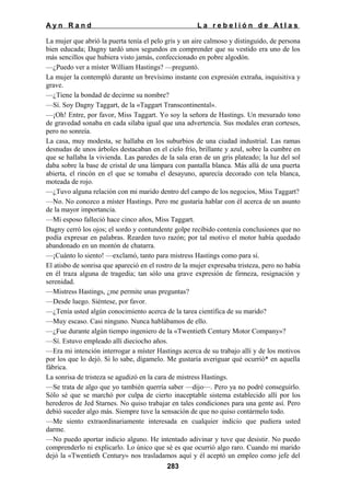 Ayn Rand

La rebelión de Atlas

La mujer que abrió la puerta tenía el pelo gris y un aire calmoso y distinguido, de persona
bien educada; Dagny tardó unos segundos en comprender que su vestido era uno de los
más sencillos que hubiera visto jamás, confeccionado en pobre algodón.
—¿Puedo ver a míster William Hastings? —preguntó.
La mujer la contempló durante un brevísimo instante con expresión extraña, inquisitiva y
grave.
—¿Tiene la bondad de decirme su nombre?
—Sí. Soy Dagny Taggart, de la «Taggart Transcontinental».
—¡Oh! Entre, por favor, Miss Taggart. Yo soy la señora de Hastings. Un mesurado tono
de gravedad sonaba en cada silaba igual que una advertencia. Sus modales eran corteses,
pero no sonreía.
La casa, muy modesta, se hallaba en los suburbios de una ciudad industrial. Las ramas
desnudas de unos árboles destacaban en el cielo frío, brillante y azul, sobre la cumbre en
que se hallaba la vivienda. Las paredes de la sala eran de un gris plateado; la luz del sol
daba sobre la base de cristal de una lámpara con pantalla blanca. Más allá de una puerta
abierta, el rincón en el que se tomaba el desayuno, aparecía decorado con tela blanca,
moteada de rojo.
—¿Tuvo alguna relación con mi marido dentro del campo de los negocios, Miss Taggart?
—No. No conozco a míster Hastings. Pero me gustaría hablar con él acerca de un asunto
de la mayor importancia.
—Mi esposo falleció hace cinco años, Miss Taggart.
Dagny cerró los ojos; el sordo y contundente golpe recibido contenía conclusiones que no
podía expresar en palabras. Rearden tuvo razón; por tal motivo el motor había quedado
abandonado en un montón de chatarra.
—¡Cuánto lo siento! —exclamó, tanto para mistress Hastings como para sí.
El atisbo de sonrisa que apareció en el rostro de la mujer expresaba tristeza, pero no había
en él traza alguna de tragedia; tan sólo una grave expresión de firmeza, resignación y
serenidad.
—Mistress Hastings, ¿me permite unas preguntas?
—Desde luego. Siéntese, por favor.
—¿Tenía usted algún conocimiento acerca de la tarea científica de su marido?
—Muy escaso. Casi ninguno. Nunca hablábamos de ello.
—¿Fue durante algún tiempo ingeniero de la «Twentieth Century Motor Company»?
—Sí. Estuvo empleado allí dieciocho años.
—Era mi intención interrogar a míster Hastings acerca de su trabajo allí y de los motivos
por los que lo dejó. Si lo sabe, dígamelo. Me gustaría averiguar qué ocurrió* en aquella
fábrica.
La sonrisa de tristeza se agudizó en la cara de mistress Hastings.
—Se trata de algo que yo también querría saber —dijo—. Pero ya no podré conseguirlo.
Sólo sé que se marchó por culpa de cierto inaceptable sistema establecido allí por los
herederos de Jed Starnes. No quiso trabajar en tales condiciones para una gente así. Pero
debió suceder algo más. Siempre tuve la sensación de que no quiso contármelo todo.
—Me siento extraordinariamente interesada en cualquier indicio que pudiera usted
darme.
—No puedo aportar indicio alguno. He intentado adivinar y tuve que desistir. No puedo
comprenderlo ni explicarlo. Lo único que sé es que ocurrió algo raro. Cuando mi marido
dejó la «Twentieth Century» nos trasladamos aquí y él aceptó un empleo como jefe del
283

 