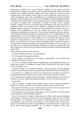 Ayn Rand

La rebelión de Atlas

departamento científico de la «Acme Motors». Tratábase de una empresa en plena
prosperidad, que ofrecía a mi marido la clase de trabajo que anhelaba. Nunca fue persona
propensa a los conflictos internos; siempre estuvo muy seguro de sus actos y en paz
consigo mismo. Pero durante un año, luego de salir de Wisconsin, actuó como si se
sintiera torturado por algo; como si contendiera con un problema personal de imposible
solución. Al final de aquel año se acercó a mí una mañana y me dijo que había presentado
su dimisión de la «Acmé Motors»; que se retiraba y que no volvería a trabajar en ningún
otro lugar, no obstante amar su profesión y constituir ésta toda su vida. Aparecía
tranquilo, confiado y feliz por vez primera desde que llegamos aquí. Me rogó que no le
preguntara acerca de los motivos que lo inducían a semejante decisión. No le hice
pregunta alguna ni protesté. Teníamos esta casa; disponíamos de nuestros ahorros, y
podíamos vivir modestamente el resto de nuestros días. Jamás supe sus motivos.
Continuamos habitando aquí, tranquilos y felices. Parecía imbuido de profundo contento;
de una extraña serenidad de espíritu que nunca había visto en él. No había nada raro en su
comportamiento o en sus actividades, excepto que en ciertas ocasiones, muy raramente,
salía sin decirme dónde iba o a quién había visto. En los últimos dos años de su vida
permaneció ausente durante un mes cada verano, sin comunicarme su paradero. Por lo
demás, su existencia fue la misma de siempre. Estudiaba mucho y pasaba el tiempo en
investigaciones científicas particulares, que realizaba en el sótano. No sé lo que hizo con
sus notas o con sus modelos experimentales. Después de su muerte no encontré rastros de
ellos. Falleció hace cinco años de una dolencia cardiaca que venía sufriendo desde algún
tiempo antes.
Dagny preguntó, perdida ya toda esperanza:
—¿Conocía usted la naturaleza de sus experimentos?
—No. Sé muy poco de semejante profesión.
—¿Tuvo relación con alguno de sus colegas o colaboradores, que pudieran estar
enterados de la índole de su tarea?
—No. En la «Twentieth Century Motors» trabajaba tanto, que disponíamos de muy poco
tiempo para nosotros. Lo pasábamos siempre juntos; carecíamos de vida social y jamás
trajo a sus colegas a casa.
—Cuando se hallaba en la «Twentieth Century», ¿mencionó alguna vez haber diseñado
un motor de tipo enteramente nuevo que podía haber cambiado el rumbo de la industria?
—¿Un motor? Sí, sí. Habló de él varías veces, diciendo que se trataba de un invento de
incalculable importancia. Pero no era él su autor, sino uno de sus jóvenes ayudantes.
Vio la expresión que se pintaba en la cara de Dagny, y añadió lentamente, con cierto tono
zumbón en el que no sonaba señal alguna de reproche, sino tan sólo cierta triste ironía:
—Comprendo.
—¡Oh! Lo lamento —exclamó Dagny dándose cuenta de que su emoción acababa de
pintársele en la cara, convertida en una sonrisa tan amplia como un grito de alivio.
—De acuerdo. De acuerdo. Lo que a usted le interesa es el inventor de ese ingenio. No sé
si vive todavía, pero no tengo motivos para creer lo contrario.
—Daría la mitad de mi existencia por saber quién es y por encontrarle. Se trata de algo de
suma importancia, mistress Hastings. ¿Quién es?
—No lo sé. No conozco su nombre ni nada acerca de él. Nunca traté a quienes trabajaban
con mi esposo. Solamente me dijo que era un joven ingeniero, capaz de volver el mundo
de arriba abajo, si se lo proponía. A mi esposo no le interesaba nada de la gente, excepto
su inteligencia. Creo que fue la única persona a la que profesó cariño. Aunque no lo
dijera, lo comprendí por el modo en que hablaba de él. Recuerdo el día en que me dijo
que el motor había quedado terminado. Su voz vibraba al exclamar: «¡Sólo tiene
284

 
