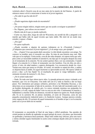 Ayn Rand

La rebelión de Atlas

veintiséis años!» Ocurrió cosa de un mes antes de la muerte de Jed Starnes. A partir de
entonces nunca volvió a mencionar el motor ni al joven ingeniero.
—¿No sabe lo que ha sido de él?
—No.
—¿Puede sugerirme algún modo de encontrarlo?
—No.
—¿No posee ningún indicio, ningún rastro que me ayude a averiguar su paradero?
—No. Dígame, ¿tan valioso era ese motor?
—Mucho más de lo que yo pueda explicarle.
—Cierta vez, hace años, luego de salir de Wisconsin, me acordé de ello y pregunté a mi
marido qué había sido de aquel invento que tanto alabó. Me miró de un modo muy
extraño y repuso: «Nada».
—¿Por qué?
—No quiso explicarlo.
—¿Puede recordar a alguien de quienes trabajaron en la «Twentieth Century»?
¿Cualquiera que conociese al joven ingeniero? ¿A un amigo suyo, por ejemplo?
—No… ¡Espere! Creo que puedo darle una pista. Le diré dónde encontrar a un amigo. No
conozco su nombre, pero sí recuerdo sus señas. Se trata de una historia muy rara. Más
vale que se la explique. Cierta noche, cosa de dos años después, mi esposo tenía que salir,
pero como yo necesitaba también el automóvil, me dijo que lo recogiera después de cenar
en el restaurante de la estación. No me aclaró quiénes iban a ser sus comensales. Cuando
llegué a la estación lo vi frente al restaurante con dos hombres. Uno de ellos era alto y
joven; el otro, de edad madura y aspecto distinguido. Los reconocería donde los viese.
Tenían esas caras que nunca se olvidan. Al verme, mi marido se separó de ellos, y ambos
se alejaron hacia el andén. En aquel momento se aproximaba un tren. Mi esposo señaló al
joven y dijo: «¿Te has fijado? Es el muchacho de quien te vengo hablando». «¿Ese
eminente inventor de motores?» «Si. Ése.»
—¿No le aclaró nada más?
—Nada. De todo esto hace ahora nueve años. La pasada primavera estuve visitando a mi
hermano, que vive en Cheyenne. Una tarde salí con él y toda su familia a dar un largo
paseo. Nos internamos por parajes solitarios, próximos a las Montañas Rocosas, y nos
detuvimos en un restaurante al lado de la carretera. Al otro lado del mostrador pude ver a
un hombre distinguido, de cabello gris. Lo estuve mirando mientras nos preparaba los
bocadillos y el café, segura de haber visto su cara en otro sitio. Continuamos la marcha y,
hallándonos a muchas millas de distancia, recordé de improviso quién era. Puede dirigirse
allá. Es en la carretera 86, en plenas montañas, al oeste de Cheyenne, cerca de una
pequeña concentración industrial junto a la fundición Lennox. Aunque parezca extraño,
estoy segura de ello. El cocinero de aquel restaurante es el hombre al que vi en la estación
junto con el joven ídolo de mi marido.
***
El restaurante se encontraba al final de una larga y difícil pendiente. Sus paredes de
cristal ponían un detalle de esplendor en aquel paisaje de rocas y de pinos, que descendía
en quebradas y barrancos hacia poniente. Abajo todo estaba muy obscuro, pero una suave
y etérea claridad seguía iluminando la casita como estanque dejado atrás por la marea en
retirada.
285

 