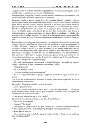 Ayn Rand

La rebelión de Atlas

' Dagny se sentó al extremo del mostrador pidiendo un bocadillo de hamburguesa. Era la
comida mejor condimentada que hubiera probado jamás.
Sus ingredientes, aunque muy simples, estaban tratados con habilidad extraordinaria. Dos
obreros terminaban de comer; esperó a que se marcharan.
Entretanto, estudió al hombre situado detrás del mostrador. Era alto y esbelto, y tenía un
aire de distinción que parecía originado en un antiguo castillo o en el despacho interno de
algún Banco. Pero su cualidad peculiar residía en el hecho de que aquella distinción
pareciese apropiada incluso allí, detrás del mostrador de un restaurante del camino.
Llevaba su chaqueta blanca de cocinero con la elegancia de un smoking. Había en su
modo de trabajar cierta competencia de experto. Sus movimientos eran fáciles e
inteligentes como si supiera economizar sus fuerzas. Tenía la cara flaca y el cabello gris,
a tono con el frío azul de sus ojos. Por encima de su aspecto de afable mesura campeaba
una nota de humor, pero tan débil que se desvanecía cuando alguien trataba de fijarse en
ella.
Los dos obreros terminaron de comer, pagaron y se marcharon, dejando diez centavos de
propina. Observó a aquel hombre mientras retiraba los platos, se metía las monedas en el
bolsillo y limpiaba el mostrador, todo ello con un aire de rapidez y precisión muy
peculiares. Luego se volvió y la miró. Tratábase de una mirada impersonal que no
invitaba a la conversación; pero Dagny estuvo segura de que había notado su vestido
neoyorquino, sus zapatos de tacón alto y su aire de mujer que no solía perder el tiempo.
Sus ojos fríos y observadores parecían comunicarle que se había dado cuenta que no
pertenecía a aquel lugar y que esperaba descubrir los propósitos que la llevaron al mismo.
—¿Qué tal los negocios? —preguntó Dagny.
—Muy mal. La semana que viene cerrarán la fundición Lennox y yo tendré que hacer lo
propio y marcharme de aquí —respondió con voz clara y afable.
—¿Adonde piensa ir?
—No lo he decidido todavía.
—¿No tiene ningún proyecto en perspectiva?
—No lo sé. He pensado abrir un garaje; siempre se encuentra un lugar adecuado en la
ciudad.
—»Oh, no! Es usted demasiado diestro en su trabajo para cambiarlo por otro. No sabría
trabajar en una cosa distinta.
La extraña y fina sonrisa movió la curva de sus labios.
—¿No? —preguntó cortés.
—¡No! ¿Le gustaría trasladarse a Nueva York? —La miró sorprendido—. Le hablo en
serio. Puedo ofrecerle trabajo en una gran compañía ferroviaria como encargado del
departamento de coches-restaurante.
—¿Me permite preguntarle qué la induce a ello?
Le mostró el bocadillo envuelto en su servilleta de papel blanco.
—Ésta es una de las razones.
—Gracias. ¿Y las demás?
—Creo que no ha vivido usted en una gran ciudad o de lo contrario se habría enterado de
lo difícil que es encontrar a un hombre competente para una tarea determinada.
—Sé un poco de todo eso.
—Bien. Entonces, ¿qué opina? ¿Le gustaría trabajar en Nueva York con un sueldo de
diez mil dólares al año?
—No.
286

 