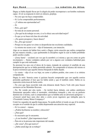 Ayn Rand

La rebelión de Atlas

Dagny se había dejado llevar por la alegría de poder recompensar a un hombre realmente
capaz. Al oír su respuesta lo miró en silencio, perpleja.
—No creo que me haya comprendido.
—Sí. La he comprendido perfectamente.
—¿Y rehúsa una oportunidad así?
—Sí.
—Pero, ¿por qué?
—Se trata de un asunto personal.
—¿Por qué ha de trabajar en esto, si se le ofrece una actividad mejor?
—Es que yo no busco tal clase de actividad.
—¿No quiere prosperar y hacer dinero?
—No. ¿Por qué insiste?
—Porque no me gusta ver cómo se desperdician tan excelentes cualidades.
—Lo mismo me ocurre a mí —dijo él lentamente, con intención.
Algo en su manera de hablar hizo sentir a Dagny cierta emoción que ambos compartían
de una manera extraña, y que quebrantaba la disciplina según la cual se había prohibido
pedir auxilio a nadie.
—¡Estoy harta! —exclamó con voz que la asombró a sí misma y que era como un grito
involuntario—. Siento verdadero anhelo por ver a alguien con verdadera habilidad para
cumplir lo que está realizando.
Se presionó los ojos con el dorso de la mano, tratando de contener el estallido de una
desesperación que no se había permitido admitir. No comprendió el alcance del mismo ni
la poca resistencia que aquella intensa búsqueda le había dejado.
—Lo siento —dijo él en voz baja; no como si pidiera perdón, sino como si se sintiera
compadecido.
Dagny lo miró. Sonreía como si quisiera hacerle comprender que con aquella sonrisa
pretendía quebrantar el lazo que los había unido y que él también sintió. Había en su
expresión cierta traza de burla cortés.
—No creo que haya recorrido toda esta distancia desde Nueva York sólo para buscar
cocineros en las Montañas Rocosas.
—No. He venido por otra razón. —Se inclinó hacia delante, con ambos antebrazos
firmemente apoyados sobre el mostrador, sintiéndose tranquila y otra vez en perfecto
dominio de si misma, cual si comprendiera que se hallaba ante un adversario peligroso—.
¿Conoció usted hace unos diez años a cierto joven ingeniero que trabajaba para la
«Twentieth Century Motor Company»?
Contó los segundos de aquella larga pausa. No podía definir el modo en que él la miraba,
excepto en el sentido de que le estaba dispensando una atención muy especial.
—Sí. Le conocí —repuso.
—¿Podría facilitarme su nombre y dirección?
—¿Para qué?
—Es necesario que lo encuentre.
—¿A ese hombre? ¿Qué importancia tiene?
—Para mí es la persona más importante del mundo.
—¿De veras? ¿Por qué motivo?
—¿Sabía usted algo de su trabajo?
287

 