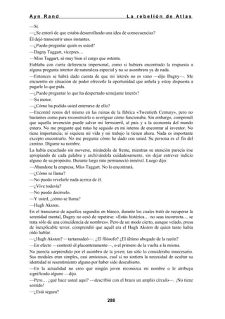 Ayn Rand

La rebelión de Atlas

—Sí.
—¿Se enteró de que estaba desarrollando una idea de consecuencias?
Él dejó transcurrir unos instantes.
—¿Puedo preguntar quién es usted?
—Dagny Taggart, vicepres…
—Miss Taggart, sé muy bien el cargo que ostenta.
Hablaba con cierta deferencia impersonal, como si hubiera encontrado la respuesta a
alguna pregunta interior de naturaleza especial y no se asombrara ya de nada.
—Entonces se habrá dado cuenta de que mi interés no es vano —dijo Dagny—. Me
encuentro en situación de poder ofrecerle la oportunidad que anhela y estoy dispuesta a
pagarle lo que pida.
—¿Puedo preguntar lo que ha despertado semejante interés?
—Su motor.
—¿Cómo ha podido usted enterarse de ello?
—Encontré restos del mismo en las ruinas de la fábrica «Twentieth Century», pero no
bastantes como para reconstruirlo o averiguar cómo funcionaba. Sin embargo, comprendí
que aquella invención puede salvar mi ferrocarril, al país y a la economía del mundo
entero. No me pregunte qué rutas he seguido en mi intento de encontrar al inventor. No
tiene importancia; ni siquiera mi vida y mi trabajo la tienen ahora. Nada es importante
excepto encontrarlo. No me pregunte cómo he dado con usted. Su persona es el fin del
camino. Dígame su nombre.
La había escuchado sin moverse, mirándola de frente, mientras su atención parecía irse
apropiando de cada palabra y archivándola cuidadosamente, sin dejar entrever indicio
alguno de su propósito. Durante largo rato permaneció inmóvil. Luego dijo:
—Abandone la empresa, Miss Taggart. No lo encontrará.
—¿Cómo se llama?
—No puedo revelarle nada acerca de él.
—¿Vive todavía?
—No puedo decírselo.
—Y usted, ¿cómo se llama?
—Hugh Akston.
En el transcurso de aquellos segundos en blanco, durante los cuales trató de recuperar la
serenidad mental, Dagny no cesó de repetirse: «Estás histérica… no seas incorrecta… se
trata sólo de una coincidencia de nombres». Pero de un modo cierto, aunque velado, presa
de inexplicable terror, comprendió que aquél era el Hugh Akston de quien tanto había
oído hablar.
—¿Hugh Akston? —tartamudeó—. ¿El filósofo? ¿El último abogado de la razón?
—En efecto —contestó él placenteramente—, o el primero de la vuelta a la misma.
No parecía sorprendido por el asombro de la joven; tan sólo lo consideraba innecesario.
Sus modales eran simples, casi amistosos, cual si no sintiera la necesidad de ocultar su
identidad ni resentimiento alguno por haber sido descubierto.
—En la actualidad no creo que ningún joven reconozca mi nombre o le atribuya
significado alguno —dijo.
—Pero… ¿qué hace usted aquí? —describió con el brazo un amplio círculo—. ¡No tiene
sentido!
—¿Está segura?
288

 
