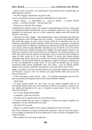 Ayn Rand

La rebelión de Atlas

—¿Qué es esto? ¿Una farsa? ¿Un experimento? ¿Una misión secreta? ¿Estudia algo con
algún propósito especial?
—No, Miss Taggart; simplemente, me gano la vida.
Su voz y sus palabras poseían la auténtica simplicidad de un hecho cierto.
—Doctor Akston… es inconcebible; es… usted un filósofo… el mayor filósofo
viviente… un hombre inmortal… ¿Por qué hace esto?
—Porque soy un filósofo, Miss Taggart.
Comprendió con absoluta certeza, aun cuando su capacidad para la misma e incluso para
la comprensión hubiera desaparecido, que no conseguiría ayuda de él; que el formular
preguntas era innecesario; que no le daría explicación alguna acerca del destino del
inventor, ni del suyo.
—Desista de ello, Miss Taggart —dijo tranquilamente, como si demostrara que podía leer
sus pensamientos como ella supuso que iba a suceder—. Se trata de una búsqueda inútil.
Más inútil aún, porque no posee usted el menor atisbo de la imposible tarea que ese
hombre ha emprendido. Quisiera ahorrarle el dolor de inventar un argumento, un pretexto
o una súplica capaz de obligarme a facilitarle esa información. Puede estar segura de una
cosa: de que se trata de algo imposible. Ha dicho que soy el final de su ruta. En efecto;
pero está usted en un callejón sin salida, Miss Taggart. No intente gastar su dinero y sus
esfuerzos en métodos más convencionales de investigación. No contrate detectives. No
sabrá nada. Quizá opte por ignorar mi advertencia, pero es usted una mujer inteligente,
capaz de darse cuenta de lo que le digo. Desista. El secreto que intenta penetrar
comprende algo mucho mayor que el invento de un motor accionado por la electricidad
atmosférica. Tan sólo puedo ofrecerle una sugerencia: según la esencia y la naturaleza de
la vida, la contradicción no puede existir. Si cree usted inconcebible que ese invento
sensacional pueda quedar abandonado entre unas ruinas, y que un filósofo prefiera
trabajar como cocinero, compruebe sus premisas y notará que una de ellas es falsa.
Dagny se asombró al recordar que había oído en otra ocasión tales palabras, pronunciadas
por Francisco. Luego le vino a la memoria que aquel hombre había sido uno de los
maestros del joven.
—Como usted quiera, míster Akston —dijo—. No intentaré interrogarle acerca de ello,
pero ¿me permite una pregunta acerca de un asunto totalmente distinto?
—Desde luego.
—El doctor Robert Stadler me dijo cierta vez que cuando enseñaba usted en la
Universidad Patrick Henry tuvo tres estudiantes favoritos que también lo fueron de él;
tres mentes privilegiadas de las que se esperaba un gran futuro. Uno de ellos fue
Francisco d'Anconia.
—Sí. Y el otro, Ragnar Danneskjdld.
—A propósito, ¿quién fue el tercero?
—Su nombre no le sugeriría nada. No se ha hecho famoso.
—El doctor Stadler dijo que usted y él llegaron a rivalizar por culpa de aquellos tres
estudiantes a los que consideraban como hijos.
—¿Rivalizar? Él los perdió.
—Dígame, ¿se siente orgulloso de los caminos adoptados por los tres jóvenes?
Miró hacia la distancia; al fuego moribundo del crepúsculo, sobre las rocas más lejanas.
Su cara adoptó la expresión de la de un padre que ve cómo sus hijos se desangran en un
campo de batalla.
—Más orgulloso de lo que nunca confié estar.
289

 