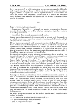 Ayn Rand

La rebelión de Atlas

Era ya casi de noche. Él se volvió bruscamente, sacó un paquete de cigarrillos del bolsillo
de la chaqueta y extrajo uno. Luego se detuvo, recordando de improviso la presencia de
Dagny y le tendió el paquete. Ella tomó un cigarrillo mientras el filósofo frotaba una
cerilla que sacudió luego, apagándola. Sólo brillaban en la estancia dos minúsculos
puntos luminosos, encerrados en la obscuridad de una caja de cristal y rodeados de millas
y millas de montañas.
***
Dagny se levantó, pagó su cuenta, y dijo:
—Gracias, doctor Akston. No voy a molestarle con lamentos ni con rogativas. Tampoco
contrataré detectives. Pero creo mi deber advertirle que no pienso cejar. Debo encontrar
al inventor y lo encontraré.
—No será hasta el día en que él acceda a encontrarla a usted.
Cuando se acercaba a su automóvil, Akston encendió las luces del local. Dagny pudo ver
el buzón de correos junto a la carretera; ostentaba el increíble detalle del nombre de Hugh
Akston claramente escrito en él.
Llevaba largo rato conduciendo por la serpenteante carretera y las luces del restaurante se
habían perdido desde mucho tiempo atrás en la distancia, cuando notó que el gusto del
cigarro que le diera Akston la complacía en extremo; era distinto a cuantos hubiera
fumado hasta entonces. Levantó la colilla hasta la luz del parabrisas, buscando la marca.
Pero no había nombre alguno, sino tan sólo un pequeño dibujo estampado en oro sobre el
fino y blanco papel, representando el emblema del dólar.
Lo examinó curiosamente; no tenía noticia de semejante marca. Luego recordó al viejo
del puesto de cigarrillos en la estación terminal Taggart y sonrió pensando que aquél sería
un buen ejemplar para su colección. Apagó la colilla y la guardó en su bolso.
Cuando llegó a Cheyenne, el tren número 57 se encontraba en la vía, dispuesto a partir
hacia el empalme Wyatt. Dejó el coche en el garaje donde lo había alquilado y se trasladó
al andén de la estación Taggart. Faltaba media hora hasta que llegara el expreso de Nueva
York. Caminó hasta el final del andén, reclinándose fatigada contra un farol. No deseaba
ser vista ni reconocida por los empleados; no quería hablar con nadie; necesitaba
descansar. Unas cuantas personas formaban grupitos en el andén casi desierto. Parecían
tener lugar animadas conversaciones y los periódicos estaban colocados en el quiosco de
manera más ostentosa que de costumbre.
Contempló las iluminadas ventanillas del tren 57, sintiendo unos momentos de alivio, a la
vista de lo que constituía una victoria. El tren estaba formado sobre los ríeles de la línea
«John Galt», dispuesto para atravesar ciudades, describir curvas y pasar veloz ante
señales verdes, por aquellos mismos lugares en que la gente se había agrupado
vitoreándolo, mientras en el aire estival se elevaban los ruidosos cohetes. Retorcidos
restos de hojas* colgaban ahora de las ramas, más allá de la línea de los vagones, y los
pasajeros llevaban abrigos y bufandas. Todo el mundo actuaba a la manera indiferente de
quien cumple una finalidad diaria, cual si esperase algo que desde mucho tiempo atrás
daba por descontado. «Lo hemos conseguido —pensó—. Por lo menos, esto es ya un
hecho concreto.»
De pronto, la conversación casual que dos hombres sostenían a poca distancia de ella,
reclamó su atención.
—Las leyes no deberían aprobarse de una manera tan brusca.
—Es que no se trata de leyes, sino de directrices.
—No es un comportamiento legal.
290

 