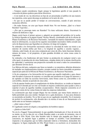 Ayn Rand

La rebelión de Atlas

—Tampoco puede considerarse ilegal, porque la legislatura aprobó el mes pasado la
concesión de plenos poderes para dictar directrices.
—A mi modo de ver, las directrices no han de ser presentadas al público de una manera
tan repentina, como quien descarga un puñetazo en la nariz de otro.
—Es que no se puede perder el tiempo en conversaciones, cuando el país atraviesa
momentos difíciles.
—De todas formas, no creo que hayan obrado bien. No son bromas. ¿Qué va a hacer
Rearden? Aquí dice…
—¿Por qué te preocupa tanto ese Rearden? Ya tiene suficiente dinero. Encontrará la
manera de dedicarse a algo.
Dagny corrió hacia el primer quiosco y adquirió un ejemplar del periódico de la noche.
La noticia figuraba en la página frontal. Wesley Mouch, coordinador jefe de la oficina de
Planeo Económico y de Recursos Nacionales, «actuando de manera sorprendente», según
decía la información, «a causa de las urgentes necesidades nacionales» había cursado una
serie de disposiciones que figuraban en columna a lo largo de la página.
Se ordenaba a los ferrocarriles nacionales reducir la velocidad de todos sus trenes a un
máximo de sesenta millas por hora y la longitud de aquéllos a sesenta vagones…
Además, cada Estado, de una zona compuesta por cinco de ellos, haría funcionar idéntico
número de trenes. A tal propósito, el país quedaba dividido en varias zonas como la
expresada.
Se ordenaba a las fundiciones del país limitar su producción de cualquier metal a una
cifra igual a la producción de otras fundiciones, situadas dentro de la misma clasificación
de capacidad, y suministrar una proporción razonable de metal a todos los consumidores
que desearan servirse de él.
Las fábricas del país, cualquiera que fuese su tamaño y su naturaleza, deberían abstenerse
de trasladar sus emplazamientos actuales, excepto cuando les fuera concedido un permiso
especial por parte de la Oficina de Planeo Económico y de Recursos Nacionales.
A fin de compensar a los ferrocarriles de los gastos que aquello implicaba y para «hacer
más llevadero el proceso de reajuste» se concedía una moratoria en el pago de intereses y
de capitales en todas las acciones ferroviarias, tanto firmes como no, convertibles o no
convertibles, durante un periodo de cinco años.
A fin de aportar fondos para el cumplimiento de dichas directrices, se creaba un impuesto
especial en Colorado por ser éste «el Estado en mejores condiciones para ayudar a otros a
soportar el peso de aquellas medidas excepcionales». Dicho impuesto consistiría en el
cinco por ciento de las ventas brutas de todas las empresas industriales.
La exclamación que dejó escapar Dagny fue tan rotunda, que nunca hasta entonces se
había permitido una cosa similar. Siempre tuvo a gala dominarse. A muy poca distancia
se encontraba un hombre. No se fijó en que era un vagabundo miserable. En el momento
de proferir la exclamación, sólo deseaba dar a la misma el tono de un llamamiento a la
razón ante un ser humano cualquiera.
—¿Qué vamos a hacer?
El vagabundo sonrió sin alegría y encogiéndose de hombros repuso:
—¿Quién es John Galt?
No era la «Taggart Transcontinental» la que quedaba iluminada por el foco de terror de
su mente; no era la idea de ver a Hank Rearden atado a un potro de tormento, sino el
pensar en Ellis Wyatt. Esta idea borraba todo lo demás que pugnaba por llenar su
conciencia, no dejando lugar a palabras ni tiempo al asombro. Cual deslumbrante
respuesta a las preguntas que no había empezado todavía a formularse, destacaban dos
imágenes: la figura implacable de Ellis Wyatt frente a su escritorio en el momento de
291

 