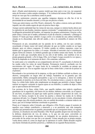 Ayn Rand

La rebelión de Atlas

decir: «Puede usted destruirme si quiere; tendré que irme; pero si me voy, me aseguraré
antes de llevarme a todos ustedes conmigo». Y la violencia del mismo Ellis Wyatt cuando
arrojó un vaso que fue a estrellarse contra la pared.
El único sentimiento concreto que aquellas imágenes dejaron en ella fue el de la
proximidad de un inaudito desastre y el de que era preciso evitarlo.
Tenía que entrevistarse con Ellis Wyatt y detenerlo. No sabía a ciencia cierta qué debería
impedir; tan sólo estaba segura de que era preciso hacer algo.
Aunque yaciera aplastada bajo las ruinas de una casa, aunque se sintiera hecha añicos por
la explosión de una bomba, mientras siguiera existiendo * comprendería que la acción es
la obligación primordial del hombre, sin importar los propios sentimientos. Gracias a ello,
pudo echar a correr por el andén, enfrentarse al jefe de estación y ordenarle: «¡Detenga el
número 57 hasta que haya subido!» Luego corrió a la soledad de una cabina telefónica,
situada en la obscuridad, más allá del andén, y dio a la centralilla el número de Ellis
Wyatt.
Permanecía en pie, encuadrada por las paredes de la cabina, con los ojos cerrados,
escuchando el lejano rumor del metal indicador de que un timbre sonaba en un lugar
distante; pero no obtuvo respuesta. El timbre sonaba en súbitos espasmos, como un
taladro que le agujereara los oídos y el cuerpo. Aferraba el auricular cual si constituyera
alguna forma de contacto. Le hubiera gustado que el timbre sonara más fuerte. Se olvidó
de que el ruido que escuchaba ahora no era sólo el del timbre, sino también el de su
propia garganta gritando: «¡No lo haga, Ellis, no lo haga!» Luego escuchó la voz opaca y
fría de la empleada en el momento de decir: «No contestan, señorita».
Se sentó junto a la ventanilla en un compartimento del tren 57, escuchando el chirriar de
las ruedas sobre los rieles de metal Rearden. Permanecía inmóvil, oscilando con los
movimientos del vagón. El negro lustre de la ventanilla le ocultaba un paisaje que
tampoco quería ver. Era su segundo viaje por la línea «John Galt» y trató de no pensar en
el primero.
Recordando a los accionistas de la empresa, se dijo que le habían confiado su dinero, sus
ahorros, conseguidos en largos años de trabajo, basándose en la garantía que ella
representaba. Había conseguido persuadirles a que se lo entregaran, y ahora los estaba
traicionando al meterlos en la boca del lobo. No circularían trenes y cesaría la vida de la
línea. La «John Galt» había sido simplemente un desagüe que permitió a James Taggart
realizar un negocio vertiendo la riqueza ajena en sus bolsillos, a cambio de dejar a otros
que se aprovecharan del ferrocarril.
Las acciones de la línea «John Galt», que aquella mañana eran todavía orgullosos
guardianes de la seguridad y del futuro de sus dueños, habíanse convertido, en el espacio
de una hora, en pedazos de papel que nadie querría comprar, desprovistos de valor, sin
futuro, sin fuerza, excepto la de cerrar las puertas y detener las ruedas de la última
esperanza del país. La «Taggart Transcontinental» no era una planta viviente, alimentada
por la sangre que ella misma producía, sino un caníbal devorando a criaturas todavía sin
nacer, que con el tiempo hubieran constituido su grandeza.
Pensó en el impuesto sobre Colorado, que obligaría a Ellis Wyatt a pagar el sustento de
aquellos cuyo trabajo contribuiría a amarrarlo y a no permitirle una vida tranquila;
aquellos que permanecerían en guardia, procurando que no consiguiera trenes, ni vagones
cisternas, ni oleoductos de metal Rearden. Ellis Wyatt quedaba desprovisto del derecho a
la defensa; desprovisto de voz, de armas, y, lo que era aún peor, convertido en
instrumento de su propia destrucción; en instigador de sus propios destructores, en
proveedor de las armas con que iba a ser atacado. Veíase atacado por su propia energía,
vuelta ahora contra él, como un dogal que le oprimiera el cuello. Había deseado originar
una fuente ilimitada de petróleo pizarroso, y hablaba de un segundo Renacimiento…
292

 