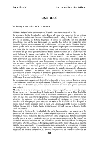 Ayn Rand

La rebelión de Atlas

CAPÍTULO I
EL SER QUE PERTENECIA A LA TIERRA
El doctor Robert Stadler paseaba por su despacho, deseoso de no sentir el frío.
La primavera había llegado algo tarde. Fuera, el color gris mortecino de las colinas
semejaba una sucia transición entre el tono blancuzco del cielo y la franja plomiza del rio.
De vez en cuando, un distante fragmento de colina se iluminaba con una claridad
amarillenta, casi verde, que desaparecía en seguida. Las nubes se entreabrían unos
instantes dejando pasar un rayo de sol y volviéndose a cerrar de nuevo. El doctor Stadler
se dijo que no hacía frío en aquel despacho, sino que era el paisaje el que helaba el lugar.
No hacía frío. Lo llevaba en los huesos, como una acumulación de aquellos meses
invernales en que tenía que abandonar su trabajo por insuficiencia en la calefacción y la
gente hablaba de ahorrar combustible. Se dijo que aquella creciente intrusión de la
naturaleza en los asuntos de los hombres resultaba absurda. Hasta entonces, nunca le
había preocupado que un invierno fuese severo. Si una inundación se llevaba un pedazo
de vía férrea, no había por qué pasar dos semanas consumiendo verduras en conserva; si
una tormenta inutilizaba alguna central eléctrica, ningún establecimiento como el
Instituto Científico del Estado quedaba sin corriente durante cinco días. Aquel invierno
habían sufrido cinco días de inactividad, mientras los grandes motores del laboratorio
permanecían parados y se perdían horas imposibles de recuperar, mientras sus
colaboradores estaban trabajando en problemas que afectaban al corazón del Universo. Se
apartó irritado de la ventana, pero volvió a la misma, porque no quería posar la mirada en
el libro que descansaba sobre la mesa.
Le hubiera gustado ver entrar al doctor Ferris. Consultó la hora; el doctor Ferris se estaba
retrasando, cosa asombrosa en aquel servidor de la ciencia, que siempre mantuvo ante él
una actitud tan humilde, que parecía como si lamentara no tener más que un sombrero
que quitarse.
Mirando hacia el río se dijo que era un tiempo muy desapacible para el mes de mayo.
Desde luego, era el tiempo el que le hacía sentir de aquel modo, no el libro. Lo había
colocado de manera muy visible sobre el escritorio, cuando notó que su poco deseo de
verlo era algo más que simple repugnancia: contenía el elemento de una emoción nunca
admitida. Sin embargo, pretendió haber abandonado el escritorio, no porque el libro
estuviera allí, sino porque quiso moverse un poco, a fin de aliviar su frío. Empezó a
pasear por el cuarto, atrapado entre la mesa y la ventana, pensando en que, en cuanto
hubiera hablado con el doctor Ferris, arrojaría aquel libro al cubo de la basura, donde
debía encontrarse.
Contempló la franja verde y la claridad solar en la distante colina, cual una promesa de
primavera, en un mundo en el que ni hierbas ni plantas parecían ir a brotar jamás. Sonrió
animado, y cuando la mancha de sol desapareció, sintió una punzada de humillación ante
aquella alegría y ante el modo desesperado en que deseaba conservarla. Le recordó su
entrevista con aquel eminente escritor, el invierno pasado. Había venido de Europa para
preparar un artículo acerca de él. Siempre desdeñó semejantes entrevistas, pero en aquella
ocasión habló vehemente y prolongadamente, quizá demasiado, al observar una promesa
de inteligencia en la cara de su interlocutor, sintiendo una desesperada y extraña
necesidad de hacerse comprender. El artículo fue publicado en forma de colección de
295

 