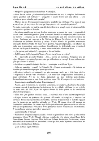 Ayn Rand

La rebelión de Atlas

—Me parece que pasa mucho tiempo en Washington.
—Pero, doctor Stadler. ¿No fue usted quien cierta vez me hizo el cumplido de llamarme
«perro guardián del Instituto»? —preguntó el doctor Ferris con aire afable—. ¿No
constituye acaso mi deber más esencial?
—Muchos de sus deberes parecen acumularse alrededor de este lugar. Pero antes de que
se me olvide, ¿le importaría decirme qué hay respecto a la carencia de petróleo?
No pudo comprender por qué la cara del doctor Ferris se arrugó como si hubiera sufrido
un repentino aguijonazo de dolor.
—Permítame decirle que se trata de algo inesperado y carente de causa —respondió el
doctor Ferris en el tono grave de quien oculta una dolencia al tiempo que pone de relieve
su martirio—. Ninguna de las autoridades relacionadas con ello encuentra motivo de
crítica. Acabamos de someter a la Oficina de Planeo Económico y de Recursos
Nacionales un informe detallado y míster Wesley Mouch ha quedado plenamente
satisfecho. Hemos obrado del mejor modo posible, respecto al proyecto. No sabemos de
nadie que lo considere vago o confuso. Considerando las dificultades que presenta el
terreno, los riesgos de incendio y el haber transcurrido sólo seis meses desde…
—¿De qué me está hablando? —preguntó el doctor Stadler.
—Del Proyecto de Reclamación Wyatt. ¿No era eso a lo que se refería?
—No —respondió el doctor Stadler—. No… Espere un momento. Pongamos esto en
claro. Me parece recordar algo acerca de que el Instituto se encargó de una reclamación.
¿En qué consiste la misma?
—Petróleo —respondió el doctor Ferris—. Los campos petrolíferos Wyatt.
—Hubo un incendio, ¿verdad? En Colorado. Sí… Espere un momento… Se trata de un
hombre que incendió sus propios pozos petrolíferos.
—Me siento inclinado a considerarlo tan sólo un rumor creado por el histerismo público
—respondió el doctor Ferris secamente—. Un rumor con complicaciones indeseables y
poco patrióticas. Yo no me fiaría demasiado de esas historias periodísticas.
Personalmente creo que se trató de un accidente y que Ellis Wyatt pereció en el siniestro.
—Bueno, ¿quién es el dueño actual de esos campos?
—Nadie… por el momento. Al no existir testamento, ni herederos, el gobierno ha optado
por encargarse de la explotación, basándose en las necesidades públicas, por un período
de siete años. Si Ellis Wyatt no regresa dentro de dicho plazo, se le considerará
oficialmente fallecido.
—Bien, pero ¿por qué han acudido a usted… a nosotros, para la tarea de extraer petróleo?
—Porque plantea un problema de grandes dificultades tecnológicas y requiere los
servicios de los mejores talentos disponibles. Se trata de reconstruir el método especial
para la extracción de petróleo utilizado por Wyatt. El equipo sigue allí aunque en
deplorables condiciones. Se conoce algo de los procedimientos, pero no existe un informe
total de las operaciones a realizar ni de los principios básicos relacionados con la misma.
Y eso es lo que tenemos que volver a descubrir.
—¿Cómo marcha el trabajo?
—Realizamos progresos esperanzadores. Se nos ha garantizado una nueva y más amplia
asignación. Míster Wesley Mouch está muy complacido y lo mismo míster Balen de la
Comisión de Asuntos Urgentes, Miss Anderson de la de Suministros Preferentes y mister
Pettibone de la Protección al Consumidor. No sé qué más puede esperarse de nosotros. El
proyecto está triunfando de lleno.
—¿Han extraído algún petróleo?
298

 