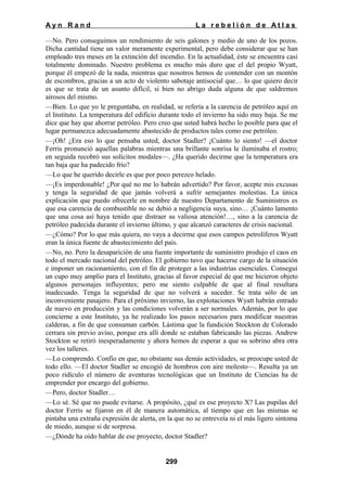 Ayn Rand

La rebelión de Atlas

—No. Pero conseguimos un rendimiento de seis galones y medio de uno de los pozos.
Dicha cantidad tiene un valor meramente experimental, pero debe considerar que se han
empleado tres meses en la extinción del incendio. En la actualidad, éste se encuentra casi
totalmente dominado. Nuestro problema es mucho más duro que el del propio Wyatt,
porque él empezó de la nada, mientras que nosotros hemos de contender con un montón
de escombros, gracias a un acto de violento sabotaje antisocial que… lo que quiero decir
es que se trata de un asunto difícil, si bien no abrigo duda alguna de que saldremos
airosos del mismo.
—Bien. Lo que yo le preguntaba, en realidad, se refería a la carencia de petróleo aquí en
el Instituto. La temperatura del edificio durante todo el invierno ha sido muy baja. Se me
dice que hay que ahorrar petróleo. Pero creo que usted habrá hecho lo posible para que el
lugar permanezca adecuadamente abastecido de productos tales como ese petróleo.
—¡Oh! ¿Era eso lo que pensaba usted, doctor Stadler? ¡Cuánto lo siento! —el doctor
Ferris pronunció aquellas palabras mientras una brillante sonrisa le iluminaba el rostro;
en seguida recobró sus solícitos modales—. ¿Ha querido decirme que la temperatura era
tan baja que ha padecido frío?
—Lo que he querido decirle es que por poco perezco helado.
—¡Es imperdonable! ¿Por qué no me lo habrán advertido? Por favor, acepte mis excusas
y tenga la seguridad de que jamás volverá a sufrir semejantes molestias. La única
explicación que puedo ofrecerle en nombre de nuestro Departamento de Suministros es
que esa carencia de combustible no se debió a negligencia suya, sino… ¡Cuánto lamento
que una cosa así haya tenido que distraer su valiosa atención!…, sino a la carencia de
petróleo padecida durante el invierno último, y que alcanzó caracteres de crisis nacional.
—¿Cómo? Por lo que más quiera, no vaya a decirme que esos campos petrolíferos Wyatt
eran la única fuente de abastecimiento del país.
—No, no. Pero la desaparición de una fuente importante de suministro produjo el caos en
todo el mercado nacional del petróleo. El gobierno tuvo que hacerse cargo de la situación
e imponer un racionamiento, con el fin de proteger a las industrias esenciales. Conseguí
un cupo muy amplio para el Instituto, gracias al favor especial de que me hicieron objeto
algunos personajes influyentes; pero me siento culpable de que al final resultara
inadecuado. Tenga la seguridad de que no volverá a suceder. Se trata sólo de un
inconveniente pasajero. Para el próximo invierno, las explotaciones Wyatt habrán entrado
de nuevo en producción y las condiciones volverán a ser normales. Además, por lo que
concierne a este Instituto, ya he realizado los pasos necesarios para modificar nuestras
calderas, a fin de que consuman carbón. Lástima que la fundición Stockton de Colorado
cerrara sin previo aviso, porque era allí donde se estaban fabricando las piezas. Andrew
Stockton se retiró inesperadamente y ahora hemos de esperar a que su sobrino abra otra
vez los talleres.
—Lo comprendo. Confío en que, no obstante sus demás actividades, se preocupe usted de
todo ello. —El doctor Stadler se encogió de hombros con aire molesto—. Resulta ya un
poco ridículo el número de aventuras tecnológicas que un Instituto de Ciencias ha de
emprender por encargo del gobierno.
—Pero, doctor Stadler…
—Lo sé. Sé que no puede evitarse. A propósito, ¿qué es ese proyecto X? Las pupilas del
doctor Ferris se fijaron en él de manera automática, al tiempo que en las mismas se
pintaba una extraña expresión de alerta, en la que no se entreveía ni el más ligero síntoma
de miedo, aunque si de sorpresa.
—¿Dónde ha oído hablar de ese proyecto, doctor Stadler?

299

 
