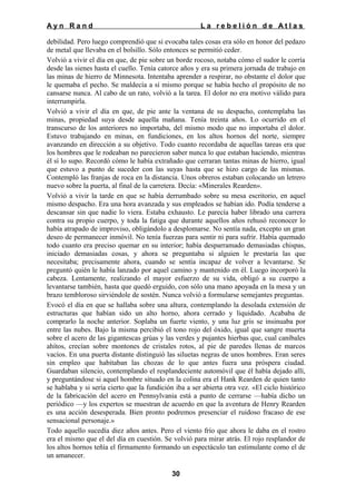 Ayn Rand

La rebelión de Atlas

debilidad. Pero luego comprendió que si evocaba tales cosas era sólo en honor del pedazo
de metal que llevaba en el bolsillo. Sólo entonces se permitió ceder.
Volvió a vivir el día en que, de pie sobre un borde rocoso, notaba cómo el sudor le corría
desde las sienes hasta el cuello. Tenía catorce años y era su primera jornada de trabajo en
las minas de hierro de Minnesota. Intentaba aprender a respirar, no obstante el dolor que
le quemaba el pecho. Se maldecía a sí mismo porque se había hecho el propósito de no
cansarse nunca. Al cabo de un rato, volvió a la tarea. El dolor no era motivo válido para
interrumpirla.
Volvió a vivir el día en que, de pie ante la ventana de su despacho, contemplaba las
minas, propiedad suya desde aquella mañana. Tenía treinta años. Lo ocurrido en el
transcurso de los anteriores no importaba, del mismo modo que no importaba el dolor.
Estuvo trabajando en minas, en fundiciones, en los altos hornos del norte, siempre
avanzando en dirección a su objetivo. Todo cuanto recordaba de aquellas tareas era que
los hombres que le rodeaban no parecieron saber nunca lo que estaban haciendo, mientras
él sí lo supo. Recordó cómo le había extrañado que cerraran tantas minas de hierro, igual
que estuvo a punto de suceder con las suyas hasta que se hizo cargo de las mismas.
Contempló las franjas de roca en la distancia. Unos obreros estaban colocando un letrero
nuevo sobre la puerta, al final de la carretera. Decía: «Minerales Rearden».
Volvió a vivir la tarde en que se había derrumbado sobre su mesa escritorio, en aquel
mismo despacho. Era una hora avanzada y sus empleados se habían ido. Podía tenderse a
descansar sin que nadie lo viera. Estaba exhausto. Le parecía haber librado una carrera
contra su propio cuerpo, y toda la fatiga que durante aquellos años rehusó reconocer lo
había atrapado de improviso, obligándolo a desplomarse. No sentía nada, excepto un gran
deseo de permanecer inmóvil. No tenía fuerzas para sentir ni para sufrir. Había quemado
todo cuanto era preciso quemar en su interior; había desparramado demasiadas chispas,
iniciado demasiadas cosas, y ahora se preguntaba si alguien le prestaría las que
necesitaba; precisamente ahora, cuando se sentía incapaz de volver a levantarse. Se
preguntó quién le había lanzado por aquel camino y mantenido en él. Luego incorporó la
cabeza. Lentamente, realizando el mayor esfuerzo de su vida, obligó a su cuerpo a
levantarse también, hasta que quedó erguido, con sólo una mano apoyada en la mesa y un
brazo tembloroso sirviéndole de sostén. Nunca volvió a formularse semejantes preguntas.
Evocó el día en que se hallaba sobre una altura, contemplando la desolada extensión de
estructuras que habían sido un alto horno, ahora cerrado y liquidado. Acababa de
comprarlo la noche anterior. Soplaba un fuerte viento, y una luz gris se insinuaba por
entre las nubes. Bajo la misma percibió el tono rojo del óxido, igual que sangre muerta
sobre el acero de las gigantescas grúas y las verdes y pujantes hierbas que, cual caníbales
ahítos, crecían sobre montones de cristales rotos, al pie de paredes llenas de marcos
vacíos. En una puerta distante distinguió las siluetas negras de unos hombres. Eran seres
sin empleo que habitaban las chozas de lo que antes fuera una próspera ciudad.
Guardaban silencio, contemplando el resplandeciente automóvil que él había dejado allí,
y preguntándose si aquel hombre situado en la colina era el Hank Rearden de quien tanto
se hablaba y si sería cierto que la fundición iba a ser abierta otra vez. «El ciclo histórico
de la fabricación del acero en Pennsylvania está a punto de cerrarse —había dicho un
periódico —y los expertos se muestran de acuerdo en que la aventura de Henry Rearden
es una acción desesperada. Bien pronto podremos presenciar el ruidoso fracaso de ese
sensacional personaje.»
Todo aquello sucedía diez años antes. Pero el viento frío que ahora le daba en el rostro
era el mismo que el del día en cuestión. Se volvió para mirar atrás. El rojo resplandor de
los altos hornos teñía el firmamento formando un espectáculo tan estimulante como el de
un amanecer.
30

 