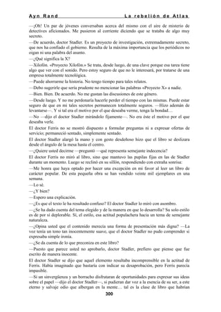 Ayn Rand

La rebelión de Atlas

—¡Oh! Un par de jóvenes conversaban acerca del mismo con el aire de misterio de
detectives aficionados. Me pusieron al corriente diciendo que se trataba de algo muy
secreto.
—De acuerdo, doctor Stadler. Es un proyecto de investigación, extremadamente secreto,
que nos ha confiado el gobierno. Resulta de la máxima importancia que los periódicos no
oigan ni una palabra del asunto.
—¿Qué significa la X?
—Xilofón. «Proyecto Xilofón.» Se trata, desde luego, de una clave porque esa tarea tiene
algo que ver con el sonido. Pero estoy seguro de que no le interesará, por tratarse de una
empresa totalmente tecnológica.
—Puede ahorrarme la historia. No tengo tiempo para tales relatos.
—Debo sugerirle que sería prudente no mencionar las palabras «Proyecto X» a nadie.
—Bien. Bien. De acuerdo. No me gustan las discusiones de este género.
—Desde luego. Y no me perdonaría hacerle perder el tiempo con las mismas. Puede estar
seguro de que en mi tales secretos permanecen totalmente seguros. —Hizo ademán de
levantarse—. Y si tal era el motivo por el que deseaba verme, tenga la bondad…
—No —dijo el doctor Stadler mirándolo fijamente—. No era éste el motivo por el que
deseaba verle.
El doctor Ferris no se mostró dispuesto a formular preguntas ni a expresar ofertas de
servicio; permaneció sentado, simplemente sentado.
El doctor Stadler alargó la mano y con gesto desdeñoso hizo que el libro se deslizara
desde el ángulo de la mesa hasta el centro.
—¿Quiere usted decirme —preguntó —qué representa semejante indecencia?
El doctor Ferris no miró al libro, sino que mantuvo las pupilas fijas en las de Stadler
durante un momento. Luego se reclinó en su sillón, respondiendo con extraña sonrisa:
—Me honra que haya optado por hacer una excepción en mi favor al leer un libro de
carácter popular. De esta pequeña obra se han vendido veinte mil ejemplares en una
semana.
—Lo sé.
—¿Y bien?
—Espero una explicación.
—¿Es que el texto le ha resultado confuso? El doctor Stadler lo miró con asombro.
—¿Se ha dado cuenta del tema elegido y de la manera en que lo desarrolla? Su solo estilo
es de por sí deplorable. Sí, el estilo, esa actitud populachera hacia un tema de semejante
naturaleza.
—¿Opina usted que el contenido merecía una forma de presentación más digna? —La
voz tenía un tono tan inocentemente suave, que el doctor Stadler no pudo comprender si
expresaba simple ironía.
—¿Se da cuenta de lo que preconiza en este libro?
—Puesto que parece usted no aprobarlo, doctor Stadler, prefiero que piense que fue
escrito de manera inocente.
El doctor Stadler se dijo que aquel elemento resultaba incomprensible en la actitud de
Ferris. Había imaginado que bastaría con indicar su desaprobación, pero Ferris parecía
impasible.
—Si un sinvergüenza y un borracho disfrutaran de oportunidades para expresar sus ideas
sobre el papel —dijo el doctor Stadler—, si pudieran dar voz a la esencia de su ser, a este
eterno y salvaje odio que albergan en la mente… tal es la clase de libro que habrían
300

 